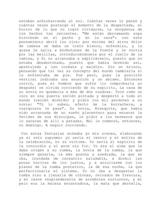 estaban achicharrando al sol. Cuántas veces lo pensó y
cuántas veces postergó el momento de la despertada, el
horror de lo que no logró olvidarse, la vergüenza de
los hechos tan recientes. "Me están derramando sopa
hirviendo en el pecho y en la cara": con este
pensamiento abrió los ojos: por encima del atroz dolor
de cabeza se daba un cielo blanco, enfermizo, y la
grasa le salía a borbotones de la frente y le corría
por las mejillas, introduciéndosele por el cuello de la
camisa, y él no alcanzaba a explicárselo, puesto que no
estaba desabotonado, puesto que había dormido así,
apretujado y con corbata y maldito. Dio un brinco,
pensando que tal vez su concepto del mundo cambiaría si
lo enfrentaba de pie. Fue peor, pues la posición
vertical indicaba una asunción y un abismo. Entonces
corrió, pues el hombre que sufre (lo comprobaría yo
después) se olvida corriendo de su espíritu. La casa de
su novia no quedaría a más de dos cuadras. Tocó como un
loco en esa puerta recién pintada y despertó a todo el
mundo (recién dormido) y pidió los mil perdones a su
novia: "Tú lo sabes, efecto de la borrachera, a
cualquiera le pasa". Su novia, Blanquita, que había
sido arrancada de un sueño placentero para encarar la
fetidez de sus disculpas, le pidió a los hermanos que
lo sacaran de allí a patadas. Mal le comenzó, entonces,
su domingo. A seguir corriendo.
Con estas fantasías animaba yo mis sienes, elaborando
ya el reto supremo: yo sería el centro y el motivo de
la celebración, no su víctima. Yo sería el espíritu de
la concordia y el goce sin fin. Yo era el alma que le
daba origen a su rumba, la novia de la rumba, la que
siempre ganaría, la más gozona y asediada, la que se
iba, inundada de cansancio saludable, a dormir las
pocas horitas de los justos, y a arrullarme con los
planes de la rumba posterior, la de esa noche, la que
perfeccionaría el sistema. Yo no iba a desgastar la
rumba sino a llenarla de coronas, reinados de frescura,
y mi carne resplandecería de arreboles nocturnos, y mi
pelo era la maleza encantadora, la mata que destella,
 