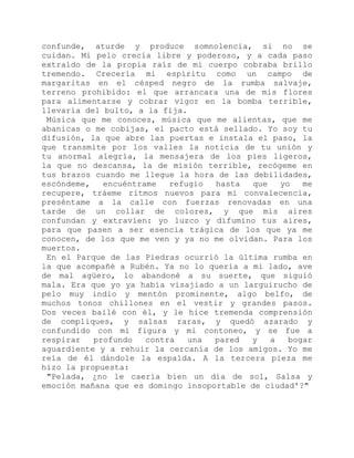 confunde, aturde y produce somnolencia, si no se
cuidan. Mi pelo crecía libre y poderoso, y a cada paso
extraído de la propia raíz de mi cuerpo cobraba brillo
tremendo. Crecería mi espíritu como un campo de
margaritas en el césped negro de la rumba salvaje,
terreno prohibido: el que arrancara una de mis flores
para alimentarse y cobrar vigor en la bomba terrible,
llevaría del bulto, a la fija.
Música que me conoces, música que me alientas, que me
abanicas o me cobijas, el pacto está sellado. Yo soy tu
difusión, la que abre las puertas e instala el paso, la
que transmite por los valles la noticia de tu unión y
tu anormal alegría, la mensajera de los pies ligeros,
la que no descansa, la de misión terrible, recógeme en
tus brazos cuando me llegue la hora de las debilidades,
escóndeme, encuéntrame refugio hasta que yo me
recupere, tráeme ritmos nuevos para mi convalecencia,
preséntame a la calle con fuerzas renovadas en una
tarde de un collar de colores, y que mis aires
confundan y extravíen: yo luzco y difumino tus aires,
para que pasen a ser esencia trágica de los que ya me
conocen, de los que me ven y ya no me olvidan. Para los
muertos.
En el Parque de las Piedras ocurrió la última rumba en
la que acompañé a Rubén. Ya no lo quería a mi lado, ave
de mal agüero, lo abandoné a su suerte, que siguió
mala. Era que yo ya había visajiado a un larguirucho de
pelo muy indio y mentón prominente, algo belfo, de
muchos tonos chillones en el vestir y grandes pasos.
Dos veces bailé con él, y le hice tremenda comprensión
de compliques, y salsas raras, y quedó azarado y
confundido con mi figura y mi contoneo, y se fue a
respirar profundo contra una pared y a bogar
aguardiente y a rehuir la cercanía de los amigos. Yo me
reía de él dándole la espalda. A la tercera pieza me
hizo la propuesta:
"Pelada, ¿no le caería bien un día de sol, Salsa y
emoción mañana que es domingo insoportable de ciudad'?"
 