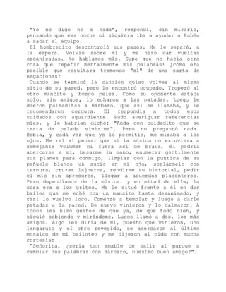 "Yo no digo no a nada", respondí, sin mirarlo,
pensando que esa noche ni siquiera iba a ayudar a Rubén
a sacar el equipo.
El hombrecito descontroló sus pasos. Me le separé, a
la espera. Volvió sobre mí y me hizo dar vueltas
organizadas. No hablamos más. Supe que no hacía otra
cosa que repetir mentalmente mis palabras: ¿cómo era
posible que resultara tremendo "sí" de una sarta de
negaciones?
Cuando se terminó la canción quiso volver al mismo
sitio de su pared, pero lo encontró ocupado. Tropezó al
otro mancito y buscó pelea. Como su oponente estaba
solo, sin amigos, lo echaron a las patadas. Luego le
dieron palmaditas a Bárbaro, que así se llamaba, y le
recomendaron cordura. El respondía a todos esos
cuidados con aguardiente. Pudo averiguar referencias
mías, y le habrían dicho: "Anda con cuidadito que se
trata de pelada vivísima". Pero no preguntó nada.
Bebía, y cada vez que yo lo permitía, me miraba a los
ojos. Me reí al pensar que si la música no estuviera a
semejante volumen ni fuera así de brava, él podría
acercarse a mí, besarme la mano, enumerar gentilmente
sus planes para conmigo, limpiar con la puntica de su
pañuelo blanco un sucio en mi ojo, soplármelo con
ternura, cruzar lajnerna, rendirme su historial, pedir
el mío sin apresures, llegar a acuerdos placenteros.
Pero dependíamos de la música, y en mitad de ella, la
cosa era a los gritos. Me le situé frente a él en dos
bailes que me eché con un mancito hasta desanimado, y
casi lo vuelvo loco. Comenzó a temblar y luego a darle
patadas a la pared. De nuevo vinieron y lo calmaron. A
todos les hizo gestos de que ya, de que todo bien, y
siguió bebiendo y mirándome. Luego llamó a dos, los más
amigos. Algo les diría de mí, puesto que vinieron, uno
langaruto y el otro revegido, se acercaron al último
mosaico de mi bailoteo y me dijeron al oído con mucha
cortesía:
"Señorita, ¿sería tan amable de salir al parque a
cambiar dos palabras con Bárbaro, nuestro buen amigo?".
 