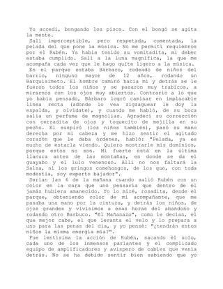 Yo accedí, bongando los pisos. Con el bongó se agita
la mente.
Salí imperceptible, pero respetada, comentada, la
pelada del que pone la música. No me permití requiebros
por el Rubén. Ya había tenido su vomitadita, mi deber
estaba cumplido. Salí a la luna magnífica, la que me
acompaña cada vez que le hago quite ligero a la música.
En el parque estaba Bárbaro, rodeado de niños del
barrio, ninguno mayor de 12 años, rodando un
Barquisimeto. El hombre caminó hacia mí y detrás se le
fueron todos los niños y se pararon muy trabicos, a
mirarnos con los ojos muy abiertos. Contrario a lo que
yo había pensado, Bárbaro logró caminar en implacable
línea recta (adonde lo vea zigzaguear le doy la
espalda, y olvídate), y cuando me habló, de su boca
salía un perfume de magnolias. Agradecí su corrección
con cerradita de ojos y toquecito de mejilla en su
pecho. El suspiró (los niños también), pasó su mano
derecha por mi cabeza y me hizo sentir el agitado
corazón que le daba órdenes, habló: "Pelada, ya es
mucho de estarla viendo. Quiero mostrarle mis dominios,
porque estos no son. Mi fuerte está en la última
llanura antes de las montañas, en donde se da el
guayabo y el lulo venenoso. Allí no nos faltará la
Salsa, ni los gringos comehongos, de los que, con toda
modestia, soy experto bajador".
Serían las 6 de la mañana cuando salió Rubén con un
color en la cara que uno pensaría que dentro de él
jamás hubiera amanecido. Yo lo miré, rosadita, desde el
parque, obteniendo color de mi acompañante, que me
pasaba una mano por la cintura, y detrás los niños, de
ojos grandes y vivísimos a esas horas del abandono y
rodando otro Barbuco. "El Mañanazo", como le decían, el
que mejor cabe, el que levanta el velo y lo prepara a
uno para las penas del día, y yo pensé: "¿tendrán estos
niños la misma energía mía?".
Fue lentísima la acción de Rubén, sacando él solo,
cada uno de los inmensos parlantes y el complicado
equipo de amplificadores y avispero de cables que venía
detrás. No se ha debido sentir bien sabiendo que yo
 
