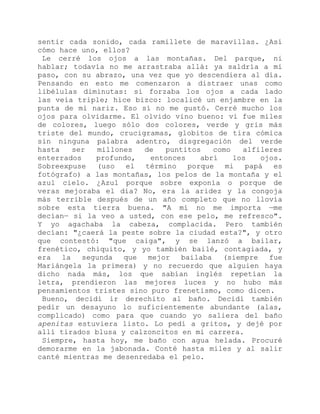 sentir cada sonido, cada ramillete de maravillas. ¿Así
cómo hace uno, ellos?
Le cerré los ojos a las montañas. Del parque, ni
hablar; todavía no me arrastraba allá: ya saldría a mi
paso, con su abrazo, una vez que yo descendiera al día.
Pensando en esto me comenzaron a distraer unas como
libélulas diminutas: si forzaba los ojos a cada lado
las veía triple; hice bizco: localicé un enjambre en la
punta de mi nariz. Eso sí no me gustó. Cerré mucho los
ojos para olvidarme. El olvido vino bueno: vi fue miles
de colores, luego sólo dos colores, verde y gris más
triste del mundo, crucigramas, globitos de tira cómica
sin ninguna palabra adentro, disgregación del verde
hasta ser millones de puntitos como alfileres
enterrados profundo, entonces abrí los ojos.
Sobreexpuse (uso el término porque mi papá es
fotógrafo) a las montañas, los pelos de la montaña y el
azul cielo. ¿Azul porque sobre exponía o porque de
veras mejoraba el día? No, era la aridez y la congoja
más terrible después de un año completo que no llovía
sobre esta tierra buena. "A mí no me importa —me
decían— si la veo a usted, con ese pelo, me refresco".
Y yo agachaba la cabeza, complacida. Pero también
decían: "¿caerá la peste sobre la ciudad esta?", y otro
que contestó: "que caiga", y se lanzó a bailar,
frenético, chiquito, y yo también bailé, contagiada, y
era la segunda que mejor bailaba (siempre fue
Mariángela la primera) y no recuerdo que alguien haya
dicho nada más, los que sabían inglés repetían la
letra, prendieron las mejores luces y no hubo más
pensamientos tristes sino puro frenetismo, como dicen.
Bueno, decidí ir derechito al baño. Decidí también
pedir un desayuno lo suficientemente abundante (alas,
complicado) como para que cuando yo saliera del baño
apenitas estuviera listo. Lo pedí a gritos, y dejé por
allí tirados blusa y calzoncitos en mi carrera.
Siempre, hasta hoy, me baño con agua helada. Procuré
demorarme en la jabonada. Conté hasta miles y al salir
canté mientras me desenredaba el pelo.
 