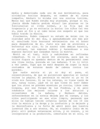 medía y memorizaba cada uno de sus movimientos, para
olvidarlos horitas después, en nombre de mi nueva
compañía. Bárbaro lo miraba con una sonrisa torcida.
Menos mal que Rubén estaba muy atareado, porque si no,
¿hacia dónde habría podido mirar? Las piernas no le
funcionarían al ritmo normal, a la fija que se
tropezaría y yo no evitaría la burla: los niños tal vez
sí, pues al fin y al cabo veían con respeto al que les
había traído la música.
Finalmente, Rubén comparó su estado de ánimo con la
claridad ante él del día, y apesadumbrado aún más por
el resultado hizo borrosos movimientos con el brazo
para despedirse de mí. Justo era que se atreviera a
enfrentar mis ojos. Yo le sonreí como debían hacerlo,
en antiguo, las esposas nobles y hacendosas a sus
esposos marinos que zarpaban hacia la muerte.
Montó en el taxi, solo y sabiéndome en refinadas
compañías. Yo no lo quise ver alejarse, para que su
triste figura no quedara dentro de mi pensamiento como
una línea recta, punzuda en las mañanas. Y no lo volví
a ver jamás. Supe que se mató después de coger la mala
costumbre de estarse dando de cabeza contra las
paredes.
Que nadie exista si yo no doy el pase, el
consentimiento, de que se pulvericen apenitas el lector
voltee la página. El personaje no existe si yo no le
rindo mis favores. Si se los retengo, no tiene razón de
ser, nanay cucas. ¿Qué es lo que tiene mi son? Saber
que los otros se pierden mientras yo corría, libre como
ninguna, por ese Parque de las Piedras, y mi pelo
robándole los mejores colores a los anturios y
crisantemos de la mañana, y Bárbaro detrás,
refrescándose en la estela dejada por mi cuerpo, y los
niños participando en ese aire limpio, pensando que
ellos no habían tenido infancia (antes de los 10 les
vino la música y la droga y la confusión y la dejazón y
la desconfianza y la falta de amor) pero que nuestra
juventud iba a ser eterna. Oh, el rosadito indio de mi
piel: allí podían estancarse ellos, y no crecer, y no
incorporarse a la producción, inmortales en el ocio, no
 