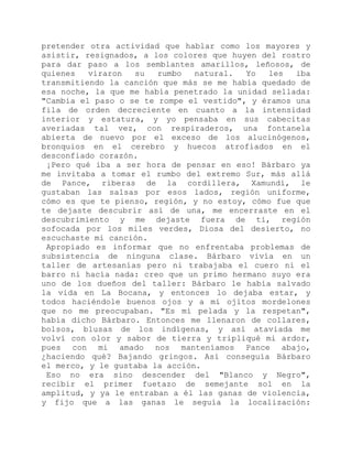 pretender otra actividad que hablar como los mayores y
asistir, resignados, a los colores que huyen del rostro
para dar paso a los semblantes amarillos, leñosos, de
quienes viraron su rumbo natural. Yo les iba
transmitiendo la canción que más se me había quedado de
esa noche, la que me había penetrado la unidad sellada:
"Cambia el paso o se te rompe el vestido", y éramos una
fila de orden decreciente en cuanto a la intensidad
interior y estatura, y yo pensaba en sus cabecitas
averiadas tal vez, con respiraderos, una fontanela
abierta de nuevo por el exceso de los alucinógenos,
bronquios en el cerebro y huecos atrofiados en el
desconfiado corazón.
¡Pero qué iba a ser hora de pensar en eso! Bárbaro ya
me invitaba a tomar el rumbo del extremo Sur, más allá
de Pance, riberas de la cordillera, Xamundí, le
gustaban las salsas por esos lados, región uniforme,
cómo es que te pienso, región, y no estoy, cómo fue que
te dejaste descubrir así de una, me encerraste en el
descubrimiento y me dejaste fuera de ti, región
sofocada por los miles verdes, Diosa del desierto, no
escuchaste mi canción.
Apropiado es informar que no enfrentaba problemas de
subsistencia de ninguna clase. Bárbaro vivía en un
taller de artesanías pero ni trabajaba el cuero ni el
barro ni hacía nada: creo que un primo hermano suyo era
uno de los dueños del taller: Bárbaro le había salvado
la vida en La Bocana, y entonces lo dejaba estar, y
todos haciéndole buenos ojos y a mí ojitos mordelones
que no me preocupaban. "Es mi pelada y la respetan",
había dicho Bárbaro. Entonces me llenaron de collares,
bolsos, blusas de los indígenas, y así ataviada me
volví con olor y sabor de tierra y tripliqué mi ardor,
pues con mi amado nos manteníamos Pance abajo,
¿haciendo qué? Bajando gringos. Así conseguía Bárbaro
el merco, y le gustaba la acción.
Eso no era sino descender del "Blanco y Negro",
recibir el primer fuetazo de semejante sol en la
amplitud, y ya le entraban a él las ganas de violencia,
y fijo que a las ganas le seguía la localización:
 