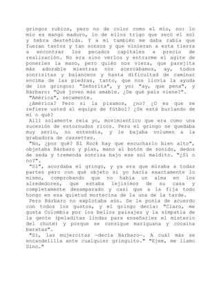 gringos rubios, pero no de color como el mío, no: lo
mío es mango maduro, lo de ellos trigo que secó el sol
y hebra desteñida. Y a mí también me daba rabia que
fueran tantos y tan sonsos y que vinieran a esta tierra
a encontrar los pecados capitales a precio de
realización. No era sino verlos y entrarme el agite de
ponerles la mano, pero quién nos viera, que parejita
más adorable mientras nos acercábamos, ay, todos
sonrisitas y balanceos y hasta dificultad de caminar
encima de las piedras, tanto, que nos llovía la ayuda
de los gringos: "Señorita", y yo: "ay, que pena", y
Bárbaro: "Qué joven más amable. ¿De qué país viene?".
"América", secamente.
¿América? Pero si la pisamos, ¿no? ¿O es que se
refiere usted al equipo de fútbol? ¿Se está burlando de
mí o qué?
Allí solamente reía yo, movimientico que era como una
sucesión de estornudos ricos. Pero el gringo se quedaba
muy serio, no entendía, y le bajaba volumen a la
grabadora de cassettes.
"No, ¿por qué? El Rock hay que escucharlo bien alto",
objetaba Bárbaro y plan, mano al botón de sonido, dedos
de seda y tremenda sonrisa bajo ese sol maldito. "¿Sí o
no?".
"Sí", acordaba el gringo, y ya era que miraba a todas
partes pero con qué objeto si yo hacía exactamente lo
mismo, comprobando que no había un alma en los
alrededores, que estaba lejísimos de su casa y
completamente desamparado y casi que a la fija todo
hongo en esa quietud mortecina de la una de la tarde.
Pero Bárbaro no explotaba aún. Se le ponía de acuerdo
con todos los gustos, y el gringo decía: "Claro, me
gusta Colombia por los bellos paisajes y la simpatía de
la gente (peladitas lindas para enseñarles el misterio
del chute) y porque se consigue mariguana y cocaína
baratas".
"Sí, las mujercitas —decía Bárbaro—. A cuál más se
encandelilla ante cualquier gringuito." "Ejem, me llamo
Dino."
 