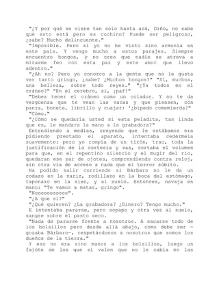 "¿Y por qué se viene tan solo hasta acá, Diño, no sabe
que esto está pero es cochino? Puede ser peligroso,
¿sabe? Mucho delincuente."
"Imposible. Pero si yo no he visto sino armonía en
este país. Y vengo mucho a estos parajes. Siempre
encuentro hongos, y no creo que nadie se atreva a
mirarme feo con esta paz y este amor que llevo
adentro."
"¿Ah no? Pero yo conozco a la gente que no le gusta
ver tanto gringo, ¿sabe? ¿Muchos hongos?" "Sí, muchos,
una belleza, sobre todo reyes." "¿Ya todos en el
cráneo?" "En el cerebro, sí, ¡paf!"
"Debes tener el cráneo como un colador. Y no te da
vergüenza que te vean las vacas y que piensen, con
panza, bonete, librillo y cuajar: '¿bípedo comemierda?"
"Cómo."
"¿Cómo se quedaría usted si esta peladita, tan linda
que es, le mandara la mano a la grabadora?"
Entendiendo a medias, creyendo que le estábamos era
pidiendo prestado el aparato, intentaba cedérmela
suavemente: pero yo rompía de un tirón, trac, toda la
justificación de la cortesía y zas, cortaba el volumen
para que, en el repentino silencio y el mugir del río,
quedaran ese par de ojotes, comprendiendo contra reloj,
sin otra vía de acceso a nada que el terror súbito.
Ha podido salir corriendo si Bárbaro no le da un
codazo en la nariz, rodillazo en la boca del estómago,
taponazo en la sien, y al suelo. Entonces, navaja en
mano: "Te vamos a matar, gringo".
"Nooooooooooo".
"¿A que sí?"
"¿Qué quieren? ¿La grabadora? ¿Dinero? Tengo mucho."
E intentaba pararse, pero sopapo y otra vez al suelo,
sangre sobre el pasto seco.
"Nada de pararse frente a nosotros. A sacarse todo de
los bolsillos pero desde allá abajo, como debe ser —
gozaba Bárbaro—, respetándonos a nosotros que somos los
dueños de la tierra."
Y eso no era sino manos a los bolsillos, luego un
fajóte de los que sí valen que no le cabía en las
 
