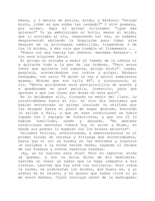 manos, y 3 metros de perico, ácido, y Bárbaro: "Gringo
bruto, ¿cómo es que andas tan cargado?" Y otro guamazo,
por animal. Aquí el gringo sollozaba: "¿Qué más
quieren?" Yo ya embolsicaba el botín, menos el ácido,
que lo arrojaba al río, imaginando tal vez, un nadador
desprevenido abriendo la boquísima para tomar aire
después de la prolongada zambullida, tragándose 3 de
los 14 ácidos, y más vale que tiemble el firmamento ,..
"Fuera con esa camisa tan chévere —mandaba Bárbaro—. Y
con esos bluyines Levis.
El gringo no atinaba a medir el tamaño de la ofensa ni
a quitarse todo a la par de las órdenes. "Pero antes
tenes que quitarte los zapatos, gringo bruto". Luego,
perplejo, sosteniéndose con índice y pulgar, Bárbaro
renegaba, con asco: "A quién le van a servir semejantes
guamas. Mínimo que son talla 48", y zuuuuuuuuuz, al
río. "Ahora quitándose esos pantaloncillos de guevón y
a quedárseme en puro pelotis, jovencito, para que
aprenda a que las cosas son duras en este país".
No lo dejábamos allí, llorando en medio del llano. Lo
arrastrábamos hasta el río. Al otro día leeríamos que
habían encontrado un gringo insolado (o chiflado por
las drogas) hasta el punto de vagar desnudo, buscando
la salida a Kali, y que en esas condiciones se había
topado con 2 equipos de futbolistas, y que los 22 lo
habían humillado, usado y abusado. "En pésimas
condiciones mentales tomará hoy el avión a Miami, en
donde sus padres lo esperan con los brazos abiertos".
Salíamos felices, revoloteando, a emborracharnos en el
primer kiosko de cerveza y fritanga que encontrábamos,
hasta que el sol se hundía en las montañas y nosotros
le nacíamos a la noche recién hecha, cayendo al Parque
de las Piedras a contar nuestras hazañas.
¡Ay, ya no vuelven esos días! Pero no importa: atrás
se quedan, y son la única dicha de mis mediodías.
Lástima no tener ya nadie que le haga compañía a mis
siestas. Lástima que hoy esté tan solitaria. Pero crece
la noche, se alebrestan los ánimos, qué bueno es, y yo
avanzo en mi relato, y no quiero que nadie llore si yo
me muero mañana. Ojalá concluya antes de la madrugada:
 