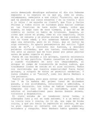 sería demasiado desubique enfrentar el día sin haberme
expuesto a la negrura en la que yo, como es usual,
relampagueo, semejante a ese viejo: "Lucerito, que por
qué ha perdido sus raros encantos / en la tierra / allí
a lo lejos / se escucha su llanto", que Tico y Carlos
Phileas y todos ellos se turnaban para bailar conmigo
en las fiesticas de hace mucho tiempo, niños que
éramos, no hago caso de esos tiempos, y que no me dé
crédito el lector si hablo de tristezas. Imagino, al
ritmo que corre mi pluma, cómo el río raquítico, lejos
de mí, se renueva y se platea encima de las piedras. Un
río no tiene edad, y mis andanzas habrán encontrado
aquí una estación, pero no el final. Que el lector me
siga contento. Yo aparto pensamientos del estilo: "¿Qué
será de mí?", y recolecto mis fuerzas, y descubro
palabras olvidadas, que son tantas, confundidas, tal
vez ante un parejo que me hizo pasar por penas penitas
antes de poder cogerle el paso.
Fuera de las bajadas a los gringos, nuestra existencia
era de lo más pacífica. Oíamos cassettes en el parque,
y cuando viajábamos en auto nos imaginábamos, al
atrapar el campo de transmisión de muchos radios, que
trazábamos líneas de sonido en el aire caliente. Nadie
nos recriminaba que nuestra especialidad fuera bajar
gringos, y ninguno de éstos se permitió vendettas. Y
nunca robamos a un "vecino", como les decía Bárbaro a
los paisanos.
Vuelvo al parque, pero para contar una partida. Serían
las 7 de la mañana del primer lunes de diciembre
pasado, y nos alistábamos, relucientes y admirados, a
nuestra excursión. Los niños se habían levantado muy
temprano (lo cual no era su costumbre, pues eran
adictos al noctambulismo) para darnos buenos ánimos,
torcernos y despedirnos.
El cielo estaba de un tenebroso color leche, y
albergaba luna y sol en cada extremo. Y a un metro de
la tierra caía o crecía, no lo sé, una capa de bruma
rojiza, y que uno tenía la impresión al caminar, de que
la piel repelía el contacto con ese aire especial,
erizadera y rasquiña. Pero Bárbaro había quedado muy
 