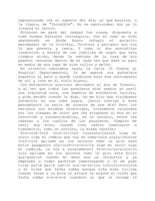 impresionado con el aspecto del día, al que bautizó, a
la ligera, de "Increíble". No se equivocaba: eso ya lo
juzgará el lector.
Entonces me paré del césped tan suave, dispuesta a
todo aunque bastante intranquila. Uno es como un nido
abandonado en donde busca refugio el pajarito
merodeador de la tristeza. Tristeza y peligro: eso era
lo que preveía y temía. Y como si dos montañitas
(reducción a escala de las rodillas de negro que veía
tiempos atrás, desde la ventana de la casa de mis
padres) chocaran dentro de mí cada vez que daba un paso
en medio de esa capa de aire rojizo y melón.
En silencio caminamos hasta la calle 15 frente al
Hospital Departamental, Yo me amarré una pañueleta
española al pelo y quedé lindísima bajo ese contrapunto
de sol y luna en el cielo blanco.
Con movimientos precisos abordamos el bus de Transur,
y al ver que todos los pasajeros eran negros yo sentí
una inquietud rara, una especie de ensoñación racista,
y pido perdón cuando lo digo. Se me hizo que viajábamos
envueltos en una nube negra. ¿Sería castigo a este
pensamiento la serie de sucesos de ese día? Pero los
morochos nos miraban divertidos, totalmente relajados
por las oleadas de calor que iba atrapando el bus en su
recorrido y concentrándolas, en un revuelo, entre las
cabezas y los cuellos de los pasajeros. Tampoco me
sentí muy bien, cuando tres radios comenzaron a
transmitir, como un conjuro, la misma canción:
Ala-lolé-lolé lalá-lo-loló lolalala-lalalá oiga mi
socio oiga mi cumbia que voy en cama-calá alala-lelelee
lolo-lolá epílame pa los ancoros como le giro este
butín guagpancó ala-lolé-l-o-o-o-la oiga mi socio oiga
mi cumbilá, le voy a encalamacaló le-e-lo-la-alolo-lo
loló epílame pa los ancoros como le giro este butín
gua-guan-có cuando mi mene era un chiquitín y ya
empezaba a rodar pachitum jamercoyando y no me pudo
tirar pallá pallá oye-ló ala-le-le-loo lolololololololá
y el niche que facha rumba aunque niña bien tullida
cuando varan a la pira lo altare la araché el niche que
facha rumba e-e-e-e-e cuandoro si que le encoge lo
 