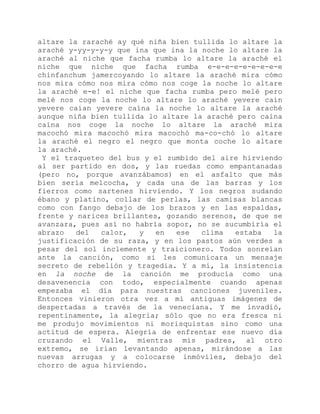altare la raraché ay qué niña bien tullida lo altare la
araché y-yy-y-y-y que ina que ina la noche lo altare la
araché al niche que facha rumba lo altare la araché el
niche que niche que facha rumba e-e-e-e-e-e-e-e-e
chinfanchum jamercoyando lo altare la araché mira cómo
nos mira cómo nos mira cómo nos coge la noche lo altare
la araché e-e! el niche que facha rumba pero melé pero
melé nos coge la noche lo altare lo araché yevere caín
yevere caían yevere caína la noche lo altare la araché
aunque niña bien tullida lo altare la araché pero caína
caína nos coge la noche lo altare la araché mira
macochó mira macochó mira macochó ma-co-chó lo altare
la araché el negro el negro que monta coche lo altare
la araché.
Y el traqueteo del bus y el zumbido del aire hirviendo
al ser partido en dos, y las ruedas como empantanadas
(pero no, porque avanzábamos) en el asfalto que más
bien sería melcocha, y cada una de las barras y los
fierros como sartenes hirviendo. Y los negros sudando
ébano y platino, collar de perlas, las camisas blancas
como con fango debajo de los brazos y en las espaldas,
frente y narices brillantes, gozando serenos, de que se
avanzara, pues así no habría sopor, no se sucumbiría el
abrazo del calor, y en ese clima estaba la
justificación de su raza, y en los pastos aún verdes a
pesar del sol inclemente y traicionero. Todos sonreían
ante la canción, como si les comunicara un mensaje
secreto de rebelión y tragedia. Y a mí, la insistencia
en la noche de la canción me producía como una
desavenencia con todo, especialmente cuando apenas
empezaba el día para nuestras canciones juveniles.
Entonces vinieron otra vez a mí antiguas imágenes de
despertadas a través de la veneciana. Y me invadió,
repentinamente, la alegría; sólo que no era fresca ni
me produjo movimientos ni morisquistas sino como una
actitud de espera. Alegría de enfrentar ese nuevo día
cruzando el Valle, mientras mis padres, al otro
extremo, se irían levantando apenas, mirándose a las
nuevas arrugas y a colocarse inmóviles, debajo del
chorro de agua hirviendo.
 