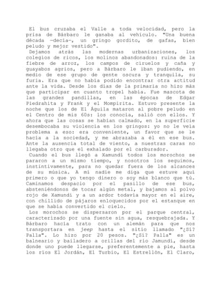 El bus cruzaba el Valle a toda velocidad, pero la
prisa de Bárbaro le ganaba al vehículo. "Una buena
década —decía—, un gringo gordito, de gafas, bien
peludo y mejor vestido".
Dejamos atrás las modernas urbanizaciones, los
colegios de ricos, los molinos abandonados: ruina de la
fiebre de arroz, los campos de ciruelos y caña y
guayabos agrios, pero a Bárbaro le iban pudiendo, en
medio de ese grupo de gente oscura y tranquila, su
furia. Era que no había podido encontrar otra actitud
ante la vida. Desde los días de la primaria no hizo más
que participar en cuanto tropel había. Fue mascota de
las grandes pandillas, en las épocas de Edgar
Piedrahita y Frank y el Mompirita. Estuvo presente la
noche que los de El Águila mataron al pobre peludo en
el Centro de mis 60s: los conocía, salió con ellos. Y
ahora que las cosas se habían calmado, en la superficie
desembocaba su violencia en los gringos: yo no le veía
problema a eso: era conveniente, un favor que se le
hacía a la sociedad, y me abrazaba a él en ese bus.
Ante la ausencia total de viento, a nuestras caras no
llegaba otro que el exhalado por el carburador.
Cuando el bus llegó a Xamundí todos los morochos se
pararon a un mismo tiempo, y nosotros los seguimos,
instintivamente, para no quedar fuera de los alcances
de su música. A mí nadie me diga que estuve aquí
primero o que yo tengo dinero o soy más blanco que tú.
Caminamos despacio por el pasillo de ese bus,
absteniéndonos de tocar algún metal, y bajamos al polvo
rojo de Xamundí y a un ardor todavía mayor en el aire,
con chillido de pájaros enloquecidos por el estanque en
que se había convertido el cielo.
Los morochos se dispersaron por el parque central,
caracterizado por una fuente sin agua, resquebrajada. Y
Bárbaro hacía trato con un alemán para que nos
transportara en jeep hasta el sitio llamado "¿Sí?
Palla". Lo hizo por 20 pesos. "¿Sí? Palla" es un
balneario y bailadero a orillas del río Jamundí, desde
donde uno puede llegarse, preferentemente a pie, hasta
los ríos El Jordán, El Turbio, El Estrellón, El Claro,
 