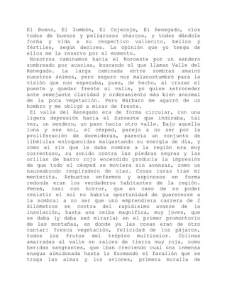 El Bueno, El Zumbón, El Cojecoje, El Renegado, ríos
todos de buenos y peligrosos charcos, y todos dándole
forma y vida a su respectivo vallecito, bellos y
fértiles, según decires. La opinión que yo tenga de
ellos me la reservo por el momento.
Nosotros caminamos hacia el Noroeste por un sendero
sombreado por acacias, buscando el que llaman Valle del
Renegado. La larga caminada entre sombras amainó
nuestros ánimos, pero seguro nos malacostumbró para la
visión que nos esperaba, pues, de hecho, al cruzar el
puente y quedar frente al valle, yo quise retroceder
ante semejante claridad y ordenamiento más bien anormal
de la poca vegetación. Pero Bárbaro me agarró de un
hombro y me obligó a mirar de frente.
El valle del Renegado era de forma circular, con una
ligera depresión hacia el Suroeste que indicaba, tal
vez, un sendero, un paso hacia otro valle. Bajo aquella
luna y ese sol, el césped, parejo a no ser por la
proliferación de dormideras, parecía un conjunto de
libélulas enloquecidas malgastando su energía de día, y
como el río que le daba nombre a la región era muy
correntoso, su sonido contra las piedras negras y las
orillas de barro rojo encendido producía la impresión
de que todo el césped se moviera sin avanzar, como un
nauseabundo respiradero de olas. Cosas raras trae mi
mentecita. Arbustos enfermos y espinosos en forma
redonda eran los verdaderos habitantes de la región.
Pensé, casi con horror, que en caso de no poder
resistir el sol no habría oportunidad de guarecerse a
la sombra: a no ser que uno emprendiera carrera de 2
kilómetros en contra del rapidísimo avance de la
insolación, hasta una ceiba magnífica, muy joven, que
se daba (y daba sed mirarla) en el primer promontorio
de las montañas, en donde ya las cosas eran de otro
cantar: fresca vegetación, felicidad de los pájaros,
todos los frutos del trópico multicolor. Colinas
amarradas al valle en raíces de tierra muy roja, como
heridas sangrantes, que iban creciendo cual una inmensa
enagua almidonada hasta ir formando el farallón que se
traga las almas y los aviones, primera muralla de
 