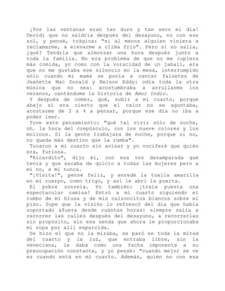 ¡Por las ventanas eran tan duro y tan seco el día!
Decidí que no saldría después del desayuno, no con ese
sol, y pensé, trágica: "si al menos alguien viniera a
reclamarme, a elevarme a clima frío". Pero si no salía,
¿qué? Tendría que almorzar una hora después junto a
toda la familia. No era problema de que no me cupiera
más comida, yo como con la voracidad de un jabalí, era
que no me gustaba ese silencio en la mesa, interrumpido
sólo cuando mi mamá se ponía a cantar falsetes de
Jeanette Mac Donald y Nelson Eddy: odia toda la otra
música que no sea: acostumbraba a arrullarme los
veranos, cantándome la historia de Amor Indio.
Y después de comer, qué, subir a mi cuarto, porque
abajo sí era cierto que el calor no se aguntaba,
acostarme de 2 a 4 a pensar, porque ese día no iba a
poder leer.
Tuve este pensamiento: "qué tal vivir sólo de noche,
oh. la hora del crepúsculo, con los nueve colores y los
molinos. Si la gente trabajara de noche, porque si no,
no queda más destino que la rumba".
Tocaron a mi cuarto sin avisar y yo vociferé que quién
era, furiosa.
"Ricardito", dijo él, con esa voz desamparada que
tenía y que sacaba de quicio a todas las mujeres pero a
mí no, a mí nunca.
"¡Visita!", pensé feliz, y enredé la toalla amarilla
en mi cuerpo, como trigo, y así le abrí la puerta.
El pobre sonreía. Yo también: ¡traía puesta una
espectacular camisa! Entró a mi cuarto siguiendo el
rumbo de mi blusa y de mis calzoncitos blancos sobre el
piso. Supe que la visión lo refrescó del día que había
soportado afuera desde cuántas horas: siempre salía a
recorrer las calles después del desayuno, a recorrerlas
sin propósito, sin esa senda que ahora le proporcionaba
mi ropa por allí esparcida.
Se hizo el que no la miraba, se paró en toda la mitad
del cuarto y la luz, que entraba libre, sin la
veneciana, le daba como una facha imponente a su
preocupación constante, y yo pensé: "cuando mejor se ve
es cuando está en mi cuarto. Además, quién no con esa
 