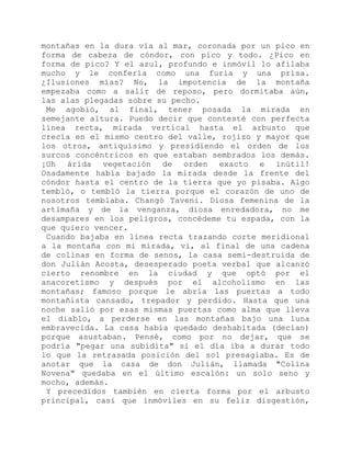montañas en la dura vía al mar, coronada por un pico en
forma de cabeza de cóndor, con pico y todo. ¿Pico en
forma de pico? Y el azul, profundo e inmóvil lo afilaba
mucho y le confería como una furia y una prisa.
¿Ilusiones mías? No, la impotencia de la montaña
empezaba como a salir de reposo, pero dormitaba aún,
las alas plegadas sobre su pecho.
Me agobió, al final, tener posada la mirada en
semejante altura. Puedo decir que contesté con perfecta
línea recta, mirada vertical hasta el arbusto que
crecía en el mismo centro del valle, rojizo y mayor que
los otros, antiquísimo y presidiendo el orden de los
surcos concéntricos en que estaban sembrados los demás.
¡Oh árida vegetación de orden exacto e inútil!
Osadamente había bajado la mirada desde la frente del
cóndor hasta el centro de la tierra que yo pisaba. Algo
tembló, o tembló la tierra porque el corazón de uno de
nosotros temblaba. Changó Taveni. Diosa femenina de la
artimaña y de la venganza, diosa enredadora, no me
desampares en los peligros, concédeme tu espada, con la
que quiero vencer.
Cuando bajaba en línea recta trazando corte meridional
a la montaña con mi mirada, vi, al final de una cadena
de colinas en forma de senos, la casa semi-destruida de
don Julián Acosta, desesperado poeta verbal que alcanzó
cierto renombre en la ciudad y que optó por el
anacoretismo y después por el alcoholismo en las
montañas; famoso porque le abría las puertas a todo
montañista cansado, trepador y perdido. Hasta que una
noche salió por esas mismas puertas como alma que lleva
el diablo, a perderse en las montañas bajo una luna
embravecida. La casa había quedado deshabitada (decían)
porque asustaban. Pensé, como por no dejar, que se
podría "pegar una subidita" si el día iba a durar todo
lo que la retrasada posición del sol presagiaba. Es de
anotar que la casa de don Julián, llamada "Colina
Novena" quedaba en el último escalón: un solo seno y
mocho, además.
Y precedidos también en cierta forma por el arbusto
principal, casi que inmóviles en su feliz disgestión,
 