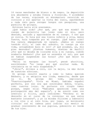 14 vacas manchadas de blanco o de negro. La deposición
era abundante y estaba fresca y florecida. Y alrededor
de las vacas, siguiendo un monomaniaco recorrido en
círculos y sin apartar la vista del suelo, agachándose
a cada rato para recoger hongos con pesquisas, una
parejita de gringos.
Entonces hacia allá avanzamos.
¿Qué había sido? ¿Por qué, por qué ese miedo? Un
cuerpo de mujercita tan joven como el mío, pero
desnudo, asolado y agarrándose de mi cuerpo. Y eso que
yo corría. Yo huía por esa tierra infeliz y ella, menos
fuerte, huía trepando por mi cuerpo. ¿Qué había sido?
Una navaja empaquetada en sangre. ¿Había un cuerpo
tendido allí, al lado del arbusto, un cuerpo ya sin
vida, arrugándose bajo el sol? ¿Y qué pisaban, yo, mis
pies desnudos? ¿Dientes humanos, dientes de marfil?
¿Por qué no dejaba de llorarme ella a mi cuerpo, cuándo
acabaría Bárbaro? ¿Por qué no ascendía el sol, por qué
se habían suspendido las horas? ¿Por qué mejor no
corríamos?
"Reloj no marques las horas", pensé ahoritica,
escribiendo: "no tengo por qué ocultar nada. Mi
conciencia es un velo suspendido."
"¡Hola!", dijimos a coro, con la mejor, la más dulce
de nuestras sonrisas.
El gringo resultó exacto a como lo había querido
Bárbaro, y su amiguita era linda, mamacita, desde que
la vi. No gringa del todo, explicaría:
"Puertorriqueña". Vivía en Miami, hablaba español
perfecto, por eso era que sonreíamos doble, triple,
como cuervos locos. Se portaron sin ningún temor
porque, según ella: "Habíamos aparecido como una
prolongación más del espacio", y me sonrió como con
aventura y filito, para indicarme: "Perdona si me
descacho en el curso de la conversa: es que estoy
bastante locuesna", y yo la miraba fijísimo y sabrosito
a los ojos y al rato hice, por jugar, un movimiento
circular con mi cabeza para indicar sin mentir el
gradual crecimiento de sus pupilas, pobrecito el verde
de tus ojos.
 