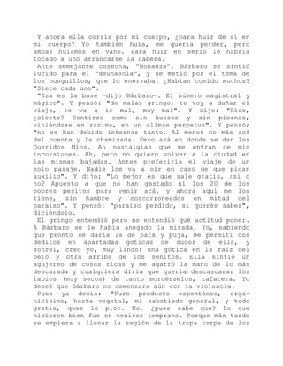 Y ahora ella corría por mi cuerpo, ¿para huir de sí en
mi cuerpo? Yo también huía, me quería perder, pero
ambas huíamos en vano. Para huir en serio le habría
tocado a uno arrancarse la cabeza.
Ante semejante cosecha, "Bonanza", Bárbaro se sintió
lucido para el "deunasola", y se metió por el tema de
los honguillos, que lo enervaba. ¿Habían comido muchos?
"Siete cada uno".
"Esa es la base —dijo Bárbaro—. El número magistral y
mágico". Y pensó: "de malas gringo, te voy a dañar el
viaje, te va a ir mal, muy mal". Y dijo: "Rico,
¿cierto? Sentirse como sin huesos y sin piernas,
viniéndose en racimo, en un climax perpetuo". Y pensó;
"no se han debido internar tanto. Al menos no más acá
del puente y la chamizada. Pero acá en donde se dan los
Queridos Míos. Ah nostalgias que me entran de mis
incursiones. Ah, pero no quiero volver a la ciudad en
las mismas bajadas. Antes preferiría el viaje de un
solo pasaje. Nadie los va a oír en caso de que pidan
auxilio". Y dijo: "Lo mejor es que sale gratis, ¿sí o
no? Apuesto a que no han gastado ni los 20 de los
pobres pesitos para venir acá, y ahora aquí me los
tiene, sin hambre y coscorroneados en mitad del
paraíso". Y pensó: "paraíso perdido, si querés saber",
diciéndolo.
El gringo entendió pero no entendió qué actitud poner.
A Bárbaro se le había anegado la mirada. Yo, sabiendo
que pronto se daría la de pata y puja, me permití dos
deditos en apartadas goticas de sudor de ella, y
sonreí, creo yo, muy lindo: una gótica en la raíz del
pelo y otra arriba de los senitos. Ella sintió un
agujereo de cosas ricas y me agarró la mano de lo más
descarada y cualquiera diría que quería descascarar los
labios (muy secos) de tanto mordérselos, zafatera. Yo
deseé que Bárbaro no comenzara aún con la violencia.
Pues ya decía: "Puro producto espontáneo, orga-
nicísimo, hasta vegetal, mi sabotiado general, y todo
gratis, ques lo pior. No, ¿pues sabe qué? Lo que
hicieron bien fue en venirse temprano. Porque más tarde
se empieza a llenar la región de la tropa torpe de los
 