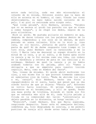 entre cada telilla, cada vez más microscópico el
interés de mi mirada. Entonces siento que la mano de
ella se asienta en mi hombro, al caer. Viendo las cosas
objetivamente, su mano había salido caliente de mi
pelo. Y mi piel no retrocede ante ningún reto.
"Qué linda pelada", dijo Bárbaro, grosero. "Palabra
que no se merece al gordo tan panocho con que se viene
a comer hongos", y se chupó los dedos, negros de la
pura silosibina.
Miré al gordo. Me gustaba pillarle el momento en que,
después de darse totazos con las palabras dentro de la
cabeza, comprendía; y los ojos se le abrían, de puro
pescado en arena caliente. Ella no lo miró y, cosa
rara, se rió bajito. ¿Estaría de parte nuestra? ¿De
parte de qué? Ni de darme respuesta tuve tiempo ni lo
tuvo ella, pues Bárbaro sacó la navajísima y me la
tiró. Y María lata me descargó un sopapo directo en la
mitad de la cara, y yo al suelo, y de buena gana solté
la navaja y me le fui encima como una loba, con codazo
en la mandíbula y retreta de pata en las canillas y el
estómago. Bárbaro me pasó la navaja y yo no había
acabado todavía con mi pelada, pero oí: "Vamos a
obligarla a que se empelote para nuestro torcido
regocijo. Meto, como en Hombre del Oeste".
Tan, líneas de miradas. El gordo abrió muchísimo los
ojos, y eso mismo fue lo que provocó tremendo cabezazo
en semejantes ojos de tonto. "Nada de abrirme los ojos
a mí, carajo", dijo Bárbaro, hecho una furia y
repupatiándolo en el suelo, hasta que pensó que ya iba
siendo horita de que yo dijera: "Párala ya". Entonces
se voltio hacia nosotras. El gringo había logrado
guarecerse en el bocabajismo, y allí se quedó, hecho
una masa picha de tristeza, mirando el verde sin fin
que se extendía más allá de él, cada hijita peluda y
filuda en la inmensidad del valle: "¿encontraría un
objeto perdido en la distancia, un hongo recién...?
"Atención", llamó Bárbaro. Era que María esperaba,
respirando despacito. Tener ante mí semejante belleza,
indefensa ya, hizo despiadada mi sonrisa, y me permití
punticas de navaja allí donde antes había asentado la
 