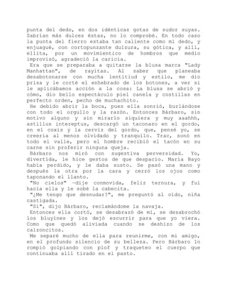 punta del dedo, en dos idénticas gotas de sudor suyas.
Sabrían más dulces éstas, no lo comprobé. En todo caso
la punta del fierro estaba tan caliente como mi dedo, y
enjuagué, con cortopunzante dulzura, su gótica, y allí,
ellita, por un movimientico de hombros que medio
improvisó, agradeció la caricia.
Era que se preparaba a quitarse la blusa marca "Lady
Manhattan", de rayitas. Al saber que planeaba
desabotonarse con mucha lentitiud y estilo, me dio
prisa y le corté el enhebrado de los botones, a ver si
le aplicábamos acción a la cosa: La blusa se abrió y
cómo, dio bello espectáculo piel canela y costillas en
perfecto orden, pecho de muchachito.
He debido abrir la boca, pues ella sonrió, burlándose
con todo el orgullo y la razón. Entonces Bárbaro, sin
motivo alguno y sin mirarlo siquiera y muy aaahhh,
astillus intereptus, descargó un taconazo en el gordo,
en el coxis y la cerviz del gordo, que, pensé yo, se
creería al menos olvidado y tranquilo. Trac, sonó en
todo el valle, pero el hombre recibió el tacón en su
carne sin proferir ninguna queja.
Bárbaro nos miró con sugestiva perversidad. Yo,
divertida, le hice gestos de que despacio. María Bayo
había perdido, y le daba susto. Se pasó una mano y
después la otra por la cara y cerró los ojos como
taponando el llanto.
"No cielos" —dije conmovida, feliz ternura, y fui
hacia ella y le sobé la cabecita.
"¿Me tengo que desnudar?", me preguntó al oído, niña
castigada.
"Sí", dijo Bárbaro, reclamándome la navaja.
Entonces ella cortó, se desabrazó de mí, se desabrochó
los bluyines y los dejó escurrir para que yo viera.
Como que quedó aliviada cuando se deshizo de los
calzoncitos.
Me separé mucho de ella para reunirme, con mi amigo,
en el profundo silencio de su belleza. Pero Bárbaro lo
rompió golpiando con plof y traqueteo el cuerpo que
continuaba allí tirado en el pasto.
 