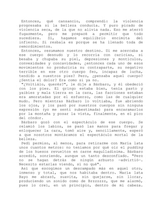 Entonces, qué cansancio, comprendí: la violencia
progresaba si la belleza conducía. Y puro picado de
violencia seca, de la que no alivia nada. Eso me aterró
fugazmente, pero me preparé a permitir que todo
sucediera. Sí, hagamos equilibrio encimita del
infierno. Si resbala es porque se ha llenado toda de
remordimientos.
Entonces, resumamos nuestro destino. Si me acercaba a
ese cuerpo desnudo y lo recorría con caricias, si
besaba y chupaba su piel, depresiones y montículos,
convexidades y concavidades, ¿entonces cada uno de esos
movimientos no produciría su contraparte, su negativo
terrible en ese otro cuerpo feo, incapaz de lucha,
tendido a nuestros pies? Pero, ¿pensaba aquel cuerpo?
¿Sentía el dolor? Era como si ya no.
"¿Voltiálo, querés?", le dije a Bárbaro, y él obedeció
con los pies. El gringo estaba bien, tenía pasto y
yaibíes y mala tierra en la cara, las facciones estaban
era amoratadas por el esfuerzo, como las de cualquier
mudo. Pero mientras Bárbaro lo voltiaba, fue abriendo
los ojos, y los pasó por nuestros cuerpos sin ninguna
expresión (yo me sentí subestimada) para encaramarlos
por la montaña y posar la vista, finalmente, en el pico
del cóndor.
Bárbaro gozó con el espectáculo de ese cuerpo. Se
relamió los labios, se pasó las manos para fregar y
enloquecer la cara, tomó aire y, sencillamente, esperó
a que nosotros montáramos el espectáculo mortal de la
belleza.
Pedí permiso, al menos, para retirarme con María lata
unos cuantos metros: no teníamos por qué oír el pudding
de los huesos revueltos en carne magulladísima. Bárbaro
accedió, sonriendo, aunque un tanto desconfiado. "Pero
no se hagan detrás de ningún arbusto —advirtió—.
Necesito estarlas viendo, si no qué".
Así que escogimos un descampado más en aquel otro,
inmenso y total, que nos habitaba dentro. María lata
Bayo me abrazó, suavita, sin quejarse, sin llorar,
produciendo un sonido como de Brzzzzzz, que me alarmó,
pues lo creí, en un principio, dentro de mi cabeza.
 