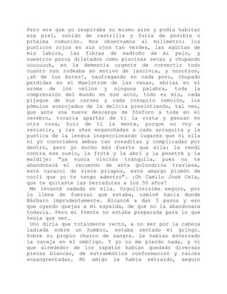 Pero era que yo respiraba su mismo aire y podía habitar
esa piel, sonido de rastrille y furia de posible o
próxima comunión. Nos observamos al milímetro: los
punticos rojos en sus ojos tan verdes, las agüitas de
mis labios, las fibras de madroño de mi pelo, y
nuestros poros dilatados como piscinas secas y chupando
uuuuuuuh, en la demencia urgente de convertir todo
cuanto nos rodeaba en motivo de lascivia, y nosotros,
¡ah de los botes!, naufragando en cada poro, chupado
perdidas en el Maelstrom de las venas, ebrias en el
aroma de los vellos y ninguna palabra, toda la
comprensión del mundo en ese acto, todo es mío, cada
pliegue de sus carnes y cada crespito remolón, los
pómulos sonrojados de la delicia presintiendo, tal vez,
que ante una nueva descarga de fósforo a toda en el
cerebro, tocaría apartar de ti la vista y pensar en
otra cosa, huir de ti la mente, porque no voy a
resistir, y las uñas enganchadas a cada arruguita y la
puntica de la lengua inspeccionando lugares que ni ella
ni yo conocíamos ambas tan rosaditas y complicadas por
dentro, pero yo mucho más fuerte que ella: la rendí
contra ese suelo, la froté y la abrí y la penetré y la
maldije: "ya nunca vivirás tranquila, pues no te
abandonará el recuerdo de esta golondrina traviesa,
este caracol de siete priapos, este amargo plumón de
coclí que yo te tengo adentro". ¡Oh Camilo José Cela,
que te quitaste las herraduras a los 50 años!
Me levanté nadada en ella. Orgullosísima seguro, por
lo llena de fuerzas que estaba, caminé hacia donde
Bárbaro imprudentemente. Alcancé a dar 3 pasos y eso
que oyendo quejas a mi espalda, de que no la abandonara
todavía. Pero mi frente no estaba preparada para lo que
tenía que ver.
Uno diría que totalmente recto, a no ser por la cabeza
ladiada sobre un hombro, estaba sentado el gringo.
Sobre su propio charco de sangre. Le habían enterrado
la navaja en el ombligo. Y yo no me pierdo nada, y vi
que alrededor de los zapatos habían quedado diversas
piezas blancas, de estrambótica conformación y raíces
ensangrentadas. Mi amigo le había extraído, seguro
 