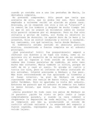 cuando yo contaba una a una las pestañas de María, la
dentadura completa.
No pretendí comprender. Sólo pensé que tenía que
alejarla de allí, que no podía ver eso. Pero cuando
empezaba a volverme recibí un alarido en plena cara.
Aterrada, yo le respondí con otro y con un "¡Carajo!" y
la removí de los hombros y después de mucho tiempo (en
el que el sol no avanzó un milímetro sobre el cielo)
ella pareció calmarse por el desgonce. Pero no fue sino
soltarla y gritar de nuevo, sin forma ni objetivo ni
intenciones de duración. La agarré duro de la mano y la
arrastré. Ella se sintió conducida y volvió a calmarse.
Así caminamos, con qué valentía, hacia donde Bárbaro.
El hombrecito estaba sentado en absoluta posición
mística, concentrado a fuerza completa en el arbusto
principal.
¿Qué pretendía? Inútil fue preguntárselo: empezó a
rechinar los dientes y se tapó los oídos, como si no
quisiera oír el murmullo de la molienda de su cerebro.
Sólo que al taparse a todo sonido se dieron en mi
cabeza dos líneas paralelas de zumbido, en este caso
mucho más cortante. María también lo sintió, porque se
zafó de mí y cayó al suelo. Yo giraba el cuello y
torcía los ojos, pero el infierno se había instalado en
mis entrañas. Intenté acercarme a Bárbaro y fue peor.
Más bien retrocediendo se fue aplacando la tormenta y
el fuego interior. La piel de Bárbaro se estaba
cuarteando como una vasija de barro viejo, como la del
señor Valdemar. Pero no apartaba la vista del arbusto.
Entonces me pareció que el arbusto se remecía (no había
la menor brisa), que movía sus hojas, agitaba sus
ramitas.
¿Sería posible? En todo caso los pelos de Bárbaro se
le pararon: ¿quién ha visto un pelo indio y largo
completamente parado?, y cuando la cara comenzó a
chupársele la depresión de cada mejilla, los cabellos
se templaron aún más y, produciendo un sonido de
cuchillo afilado saltaron a la sequedad del espacio y
fueron cayendo, replegados ya, como cenizas de algún
volcán lejano.
 