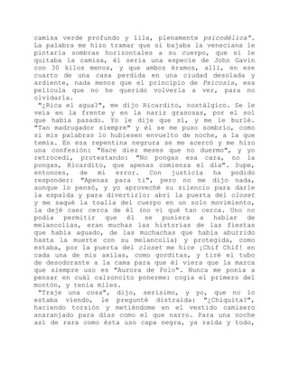 camisa verde profundo y lila, plenamente psicodélica”.
La palabra me hizo tramar que si bajaba la veneciana le
pintaría sombras horizontales a su cuerpo, que si le
quitaba la camisa, él sería una especie de John Gavin
con 30 kilos menos, y que ambos éramos, allí, en ese
cuarto de una casa perdida en una ciudad desolada y
ardiente, nada menos que el principio de Psicosis, esa
película que no he querido volverla a ver, para no
olvidarla.
"¿Rica el agua?", me dijo Ricardito, nostálgico. Se le
veía en la frente y en la nariz grasosas, por el sol
que había pasado. Yo le dije que sí, y me le burlé.
"Tan madrugador siempre" y él se me puso sombrío, como
si mis palabras lo hubiesen envuelto de noche, a la que
temía. En esa repentina negrura se me acercó y me hizo
una confesión: "Hace diez meses que no duermo", y yo
retrocedí, protestando: "No pongas esa cara, no la
pongas, Ricardito, que apenas comienza el día". Supe,
entonces, de mi error. Con justicia ha podido
responder: "Apenas para ti", pero no me dijo nada,
aunque lo pensó, y yo aproveché su silencio para darle
la espalda y para divertirlo: abrí la puerta del closet
y me saqué la toalla del cuerpo en un solo movimiento,
la dejé caer cerca de él (no vi qué tan cerca. Uno no
podía permitir que él se pusiera a hablar de
melancolías, eran muchas las historias de las fiestas
que había aguado, de las muchachas que había aburrido
hasta la muerte con su melancolía) y protegida, como
estaba, por la puerta del closet me hice ¡Chif Chif! en
cada una de mis axilas, como gorditas, y tiré el tubo
de desodorante a la cama para que él viera que la marca
que siempre uso es "Aurora de Polo". Nunca me ponía a
pensar en cuál calzoncito ponerme: cogía el primero del
montón, y tenía miles.
"Traje una cosa", dijo, serísimo, y yo, que no lo
estaba viendo, le pregunté distraída: "¿Chiquita?",
haciendo torsión y metiéndome en el vestido camisero
anaranjado para días como el que narro. Para una noche
así de rara como ésta uso capa negra, ya raída y todo,
 