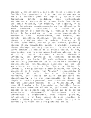 zancudo y pegote negro a los siete meses y otras siete
familias las reemplazaron. Y yo creí ver el mar que se
venía a nosotros pero me repuse y controlé mis
fantasías: detrás quedaban, como contemplando
satisfechas el embate de su hermana hacia los cielos,
las otras montañas, tan mujeres, tan seguras, y el
cóndor jugueteaba monstruosamente en los kilómetros de
aire caliente: reblandeció la higuerilla y
empalidecieron los carboneros, el caimito triplicó su
dulce y la fruta del pan su fibra buena, espectáculo de
maduración total, esplendorosa, del madroño, del
ciruelo, grosellos, chirimoyos, cerezos falsos, ajíes
piques y piñuelos, pina de cambray, limones de 70
colores, guanábanos, plátano guineo, banano, guayabo y
níspero chino, tamarindos, zapote, granadillo, naranjas
limas, pitahaya, corozo y chontaduro. La montaña se nos
llevó también la cabana de la Novena Colina. No era,
como decían, que ya espantaban: habitaba alguien. Yo no
sé si el lector recordará a Héctor Piedrahita
Lovecraft, ese jovencito de tremenda precocidad
intelectual, que hacia 1969 pudo dedicarse parejo (y
con fortuna y posteridad: los cultillos de diferentes y
contradictorias ramificaciones nadaístas que han ido
apareciendo en torno a la figura de Héctor P.
Lovecraft, y en particular a Mare Tenebrum, esa novela,
adaptación de H. James, tan "blanca" y corrompida, lo
conforman) al teatro, las artes plásticas, la
narrativa, los famosos artículos denigratorios del
cinematógrafo, a lo que correspondió en forma tan
limpia su conducta personal, como conductor directo (y
con una asiduidad pasmosa) de la "cinesífilis", tal
como él llamaba a la Enfermedad de Castilla. Cuatro
años después (bastante alarmantes, por cierto: no se le
conoció en ese período otra actividad que la de torear
automotores) desapareció. Calumniaron muertes
lamentables y degradantes. Pero estaba prendido,
patiabierto, a un buen tronco de pino invadido de
hiedra sidrona y helecho cabrón, cuando lo cogió la
sacudida y el vuelo hacia los profundos cielos.
 