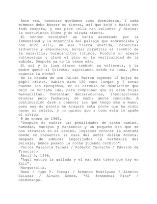 Ante eso, nosotras quedamos como dormideras. Y cada
mimmosa debe buscar su tierra, así que bajé a María con
todo respeto, y sus pies (ella tan valiente y divina)
la sostuvieron firme y de mirada atenta.
El cóndor revoloteó un tanto asombrado por la
inmensidad y la monotonía del paisaje que sobrevolaba y
nos miró allí, en esa tierra abatida, cabecitas
ardientes y empalmadas, nalgas paraditas al asombro de
la maravilla, huracancitos íntimos. Produjo un alegre
volteretazo y clavó el pico en la verticalidad de la
subida. Después ya no lo vimos más.
El sol y la luna dieron también su voltereta, y la
madre quedó al Oriente, zapotiando desde su cuna. ¿Nos
cogería la noche?
De la cabaña de don Julián fueron cayendo 12 hojas de
papel oficio. Habían dado 130 eses largas y 9 zetas
cuando las recogimos, en el círculo de desolación que
dejó la montaña ida, para comprobar que sí eran hojas
manuscritas. Contenían declaraciones, inscripciones
bruscas pero fechadas, de mucha gente conocida. A
continuación daré a conocer las que tengo más a mano,
pues muy de pronto me tragará esta noche que ha visto
nacer mi relato, y no quiero que a todo esto lo apañe
el olvido.
8 de enero de 1965.
"Después de sufrir las penalidades de tanto camino,
humedad, manigua y cansancio y un pequeño oso que se
nos atravesó en el camino, logramos coronar la montaña
donde se encuentra la casa del señor Julián Acosta.
Después de admirar regocijados la hermosura del
paisaje, hemos pasado la noche jugando cachito".
Carlos Valencia Tejada / Roberto Calvache / Eduardo de
Francisco.
Abril 5, 1966.
"Aquí estuvo la gallada y el man más tieso que hay en
Kali".
Marquetalia.
Nane / Hugo F. Porras / Armando Rodríguez / Almeiro
Salazar / Alvaro Gómez, "El fenomenal Fino" /
Chiminango.
 