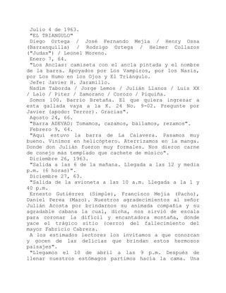 Julio 4 de 1963.
"EL TRIANGULO"
Diego Ortega / José Fernando Mejía / Henry Ossa
(Barranquilla) / Rodrigo Ortega / Helmer Collazos
("Judas") / Leonel Moreno.
Enero 7, 64.
"Los Anclas: camiseta con el ancla pintada y el nombre
de la barra. Apoyados por Los Vampiros, por los Nazis,
por Los Humo en los Ojos y El Triángulo.
Jefe: Javier H. Jaramillo.
Nadim Taborda / Jorge Lemos / Julián Llanos / Luis XX
/ Lalo / Piter / Zamorano / Corozo / Piquiña.
Somos 100. Barrio Bretaña. El que quiera ingresar a
esta gallada vaya a la K. 24 No. 9-02. Pregunte por
Javier (apodo: Terror). Gracias".
Agosto 24, 66.
"Barra ADEVAD: Tomamos, cazamos, bailamos, rezamos".
Febrero 9, 64.
"Aquí estuvo la barra de La Calavera. Pasamos muy
bueno. Vinimos en helicóptero. Aterrizamos en la manga.
Donde don Julián fueron muy formales. Nos dieron carne
de conejo más templado que cachete de músico".
Diciembre 26, 1963.
"Salida a las 6 de la mañana. Llegada a las 12 y media
p.m. (6 horas)".
Diciembre 27, 63.
"Salida de la avioneta a las 10 a.m. Llegada a la 1 y
40 p.m.
Ernesto Gutiérrez (Simple), Francisco Mejía (Pacho),
Daniel Perea (Mazo). Nuestros agradecimientos al señor
Julián Acosta por brindarnos su animada compañía y su
agradable cabana la cual, dicha, nos sirvió de escala
para coronar la difícil y encantadora montaña, donde
yace el trágico sitio (cerro) del fallecimiento del
mayor Fabricio Cabrera.
A los estimados lectores los invitamos a que conozcan
y gocen de las delicias que brindan estos hermosos
paisajes".
"Llegamos el 10 de abril a las 9 p.m. Después de
llenar nuestros estómagos partimos hacia la cama. Una
 