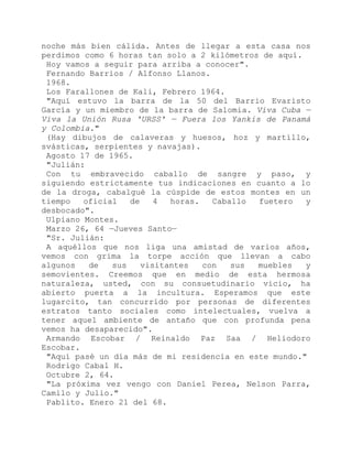 noche más bien cálida. Antes de llegar a esta casa nos
perdimos como 6 horas tan solo a 2 kilómetros de aquí.
Hoy vamos a seguir para arriba a conocer".
Fernando Barrios / Alfonso Llanos.
1968.
Los Farallones de Kali, Febrero 1964.
"Aquí estuvo la barra de la 50 del Barrio Evaristo
García y un miembro de la barra de Salomia. Viva Cuba —
Viva la Unión Rusa 'URSS' — Fuera los Yankis de Panamá
y Colombia."
(Hay dibujos de calaveras y huesos, hoz y martillo,
svásticas, serpientes y navajas).
Agosto 17 de 1965.
"Julián:
Con tu embravecido caballo de sangre y paso, y
siguiendo estrictamente tus indicaciones en cuanto a lo
de la droga, cabalgué la cúspide de estos montes en un
tiempo oficial de 4 horas. Caballo fuetero y
desbocado".
Ulpiano Montes.
Marzo 26, 64 —Jueves Santo—
"Sr. Julián:
A aquéllos que nos liga una amistad de varios años,
vemos con grima la torpe acción que llevan a cabo
algunos de sus visitantes con sus muebles y
semovientes. Creemos que en medio de esta hermosa
naturaleza, usted, con su consuetudinario vicio, ha
abierto puerta a la incultura. Esperamos que este
lugarcito, tan concurrido por personas de diferentes
estratos tanto sociales como intelectuales, vuelva a
tener aquel ambiente de antaño que con profunda pena
vemos ha desaparecido".
Armando Escobar / Reinaldo Paz Saa / Heliodoro
Escobar.
"Aquí pasé un día más de mi residencia en este mundo."
Rodrigo Cabal H.
Octubre 2, 64.
"La próxima vez vengo con Daniel Perea, Nelson Parra,
Camilo y Julio."
Pablito. Enero 21 del 68.
 