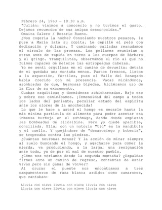Febrero 24, 1963 — 10.30 a.m.
"Julián: vinimos a conocerlo y no tuvimos el gusto.
Dejamos recuerdos de sus amigas desconocidas."
Omaira Calero / Rosario Bueno.
¿Nos cogería la noche? Consolando nuestros pesares, le
puse a María lata su ropita. Le cepillé el pelo con
dedicación y dulzura. Y caminando calladas reanudamos
el círculo de las proezas. Los pellares reunirían a
otras aves de rapiña en torno a los cuerpos de Bárbaro
y el gringo. Tranquilitas, observamos el río al que no
fuimos capaces de meterle las estropeadas cabezas.
Yo me sentí orgullosa en el camino de devuelta: detrás
de mí quedaba una montaña menos. Pastos frescos, listos
a la expansión, fértiles, pues el Valle del Renegado
había crecido con mi presencia. Vacas mirándonos,
asombradas de que, hermosas bípedas, hiciéramos uso de
la flor de su excremento.
Guabas raquíticas y dormideras achicharradas. Bajo eso
y sobre eso caminábamos. ¡Inmensidad del campo a todos
los lados del poniente, peculiar estado del espíritu
ante los olores de la anochecida!
Lo que le hace a usted el hongo es secarle hasta la
más mínima partícula de alimento para poder asentar esa
inmensa burbuja en el estómago, desde donde empiezan
las bombeadas de silosibina. Pero yo quedé apacible,
conciliada. Ella, con un notorio "tic" en la mandíbula
y el cuello. Y quejándose de "desasosiego y bobería",
se tropezaba contra las piedras.
¿Cuántas neuronas menos? Y la acción de mirar siempre
al suelo buscando el hongo, y agacharse para comer la
mierda, va produciendo, a la larga, una resignación
ante todo, ya de por sí mal de nuestro pueblo.
¿Cómo nos veríamos desde la segunda montaña? ¿Espaldas
firmes ante un camino de regreso, contentas de estar
vivas pero sin ganas de volver?
Al cruzar el puente nos encontramos a tres
campamenteros de raza blanca ardidos como camarones,
que cantaban:
Lluvia con nieve lluvia con nieve lluvia con nieve
Lluvia con nieve lluvia con nieve lluvia con nieve
 