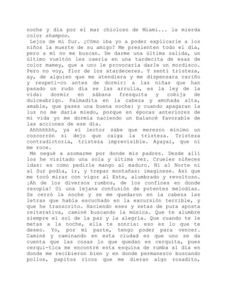 noche y día por el mar chicloso de Miami... la mierda
color shampoo.
Lejos de mi Sur. ¿Cómo iba yo a poder explicarle a los
niños la muerte de su amigo? Me presienten todo el día,
pero a mí no me buscan. De darme una última salida, un
último vueltón les caería en una tardecita de esas de
color mamey, que a uno le provocaría darle un mordisco.
Pero no voy, flor de los atardeceres. Y sentí tristeza,
ay, de alguien que me atendiera y me dispensara cariño
y respeti-co antes de dormir: a las niñas que han
pasado un rudo día se las arrulla, es la ley de la
vida: dormir en sábana fresquita y cobija de
dulceabrigo. Palmadita en la cabeza y amohada alta,
amable, que pases una buena noche: y cuando apagaran la
luz no me daría miedo, porque en épocas anteriores de
mi vida yo me dormía naciendo un balancé favorable de
las acciones de ese día.
Ahhhhhhh, ya el lector sabe que merezco mínimo un
coscorrón si dejo que caiga la tristeza. Tristeza
contradictoria, tristeza imprevisible. Ayayai, que ni
me roce.
Me negué a asomarme por donde mis padres. Desde allí
los he visitado una sola y última vez. Crueles niñeces
idas: es como pedirle mango al maduro. Ni al Norte ni
al Sur podía, ir, y trepar montañas: imagínese. Así que
me tocó mirar con vigor al Este, alumbrado y revoltoso.
¡Ah de los diversos rumbos, de los confines en donde
resopla! Oí una lejana confusión de potentes melodías.
Se cerró la noche y se me quedaron en la cabeza las
letras que había escuchado en la excursión terrible, y
que he transcrito. Haciendo eses y zetas de pura aposta
reiterativa, caminé buscando la música. Que te alumbre
siempre el sol de la paz y la alegría. Que cuando te le
metas a la noche, ella te sonría: eso es lo que te
deseo. Yo, por mi parte, tengo poder para vencer.
Caminé y caminando en esta ciudad es que uno se da
cuenta que las cosas lo que quedan es cerquita, pues
cerqui-tica me encontré esta esquina de rumba al día en
donde me recibieron bien y en donde permanezco buscando
pollos, papitos ricos que me dieran algo rosadito,
 