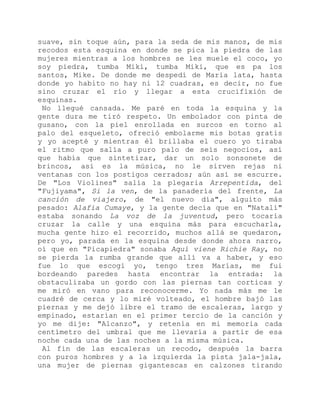 suave, sin toque aún, para la seda de mis manos, de mis
recodos esta esquina en donde se pica la piedra de las
mujeres mientras a los hombres se les muele el coco, yo
soy piedra, tumba Miki, tumba Miki, que es pa los
santos, Mike. De donde me despedí de María lata, hasta
donde yo habito no hay ni 12 cuadras, es decir, no fue
sino cruzar el río y llegar a esta crucifixión de
esquinas.
No llegué cansada. Me paré en toda la esquina y la
gente dura me tiró respeto. Un embolador con pinta de
gusano, con la piel enrollada en surcos en torno al
palo del esqueleto, ofreció embolarme mis botas gratis
y yo acepté y mientras él brillaba el cuero yo tiraba
el ritmo que salía a puro palo de seis negocios, así
que había que sintetizar, dar un solo sonsonete de
brincos, así es la música, no le sirven rejas ni
ventanas con los postigos cerrados; aún así se escurre.
De "Los Violines" salía la plegaria Arrepentida, del
"Fujiyama", Si la ven, de la panadería del frente, La
canción de viajero, de "el nuevo día", alguito más
pesado: Alafia Cumaye, y la gente decía que en "Natalí"
estaba sonando La voz de la juventud, pero tocaría
cruzar la calle y una esquina más para escucharla,
mucha gente hizo el recorrido, muchos allá se quedaron,
pero yo, parada en la esquina desde donde ahora narro,
oí que en "Picapiedra" sonaba Aquí viene Richie Ray, no
se pierda la rumba grande que allí va a haber, y eso
fue lo que escogí yo, tengo tres Marías, me fui
bordeando paredes hasta encontrar la entrada: la
obstaculizaba un gordo con las piernas tan corticas y
me miró en vano para reconocerme. Yo nada más me le
cuadré de cerca y lo miré volteado, el hombre bajó las
piernas y me dejó libre el tramo de escaleras, largo y
empinado, estarían en el primer tercio de la canción y
yo me dije: "Alcanzo", y retenía en mi memoria cada
centímetro del umbral que me llevaría a partir de esa
noche cada una de las noches a la misma música.
Al fin de las escaleras un recodo, después la barra
con puros hombres y a la izquierda la pista jala-jala,
una mujer de piernas gigantescas en calzones tirando
 