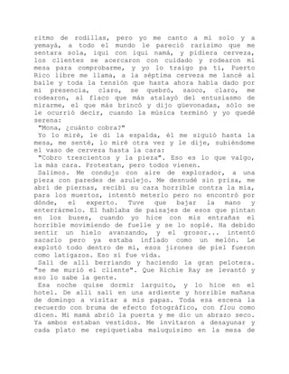 ritmo de rodillas, pero yo me canto a mí solo y a
yemayá, a todo el mundo le pareció rarísimo que me
sentara sola, iqui con iqui namá, y pidiera cerveza,
los clientes se acercaron con cuidado y rodearon mi
mesa para comprobarme, y yo lo traigo pa ti, Puerto
Rico libre me llama, a la séptima cerveza me lancé al
baile y toda la tensión que hasta ahora había dado por
mi presencia, claro, se quebró, saoco, claro, me
rodearon, al flaco que más atalayó del entusiasmo de
mirarme, el que más brincó y dijo güevonadas, sólo se
le ocurrió decir, cuando la música terminó y yo quedé
serena:
"Mona, ¿cuánto cobra?"
Yo lo miré, le di la espalda, él me siguió hasta la
mesa, me senté, lo miré otra vez y le dije, subiéndome
el vaso de cerveza hasta la cara:
"Cobro trescientos y la pieza". Eso es lo que valgo,
la más cara. Protestan, pero todos vienen.
Salimos. Me condujo con aire de explorador, a una
pieza con paredes de azulejo. Me desnudé sin prisa, me
abrí de piernas, recibí su cara horrible contra la mía,
para los muertos, intentó meterlo pero no encontró por
dónde, el experto. Tuve que bajar la mano y
enterrármelo. El hablaba de paisajes de esos que pintan
en los buses, cuando yo hice con mis entrañas el
horrible movimiendo de fuelle y se lo soplé. Ha debido
sentir un hielo avanzando, y el grosor... intentó
sacarlo pero ya estaba inflado como un melón. Le
explotó todo dentro de mí, esos jirones de piel fueron
como latigazos. Eso sí fue vida.
Salí de allí berriando y haciendo la gran pelotera.
"se me murió el cliente". Que Richie Ray se levantó y
eso lo sabe la gente.
Esa noche quise dormir larguito, y lo hice en el
hotel. De allí salí en una ardiente y horrible mañana
de domingo a visitar a mis papas. Toda esa escena la
recuerdo con bruma de efecto fotográfico, con flou como
dicen. Mi mamá abrió la puerta y me dio un abrazo seco.
Ya ambos estaban vestidos. Me invitaron a desayunar y
cada plato me repiquetiaba maluquísimo en la mesa de
 