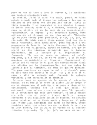 pero es que la toco y toco la cercanía, la confianza
que produce envolvedora mía.
Ya vestida, le di la cara: "Te cogí", pensé. Me había
estado mirando todo el tiempo las nalgas, a las que de
refilón se les puede ver los pelitos rubios. Subió la
vista azorado, y se concentró en mis pómulos tiernos.
Se habría quedado horas allí, mirándome, haciendo ya la
cara de mártir, si no lo saco de su concentración:
"¿Chiquita?", le repetí, y él respondió rápido, como
agitado por el chispazo de una idea genial: "Chiquita
(yo me puse tiesa) pero poderosa", y "ja, ja, ja", se
rio solo. Me había puesto tiesa porque creí que iba a
decir "Chiquita, pero cumplidora", para copiarle a una
propaganda de Bavaria. La Mejor Cerveza. Yo lo habría
odiado por esa vulgaridad, típica de hombre, así que le
sonreí en dos tiempos, agradecida por no haberme
defraudado. Me le acerqué y él requetenotó mi
fragancia. "Es que me acabo de jabonar el pelo",
expliqué, y él: "Yo sé. Se te ve lindo", y yo le dije
gracias, parpadeándole en Close-un. (Comprenderá el
lector que el oficio de mi papá fue extendiéndose hacia
una afición por la cinematografía, así que valga la
licencia por el término). He aquí lo que yo pensaba:
"Lo puse nervioso, es capaz de salir corriendo", pero
él hizo como una especie de quite, fue y se tiró en mi
cama y allí se acomodó mal, forzando la columna
vertebral y con respiración de asmático.
Entonces sacó su agenda, de la agenda el sobrecito
blanco, de mi mesita de noche un libro: Los de abajo, y
encima desparramó el polvito y se puso a observarlo,
olvidándome. Cocaína era la cosa que traía. Me
estremecí, como maluca y con ansia, pero "No —pensé—,
es la excitación que trae todo cambio". Yo había soñado
con ella, con un polvito blanco (erótica, aunque
referidas a una raquítica acción de fuerzas, me sonaban
estas palabras) en un fondo azul, y luego con el polo
Sur, y por allí navegando una barca de muertos. Luego
vendría a saber que soñaba era una carátula de un disco
de John Lennon, con un polvo de verdad en el extremo
inferior izquierdo, "ja, ja, ja", me reía de ver al
 