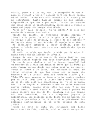 vidrio, pero a ellos no, con la excepción de que mi
papá se atrancó y tosió y escupió café con leche encima
de mi camisa. Ya estaban acostumbrados a mi falta y no
me extrañaban, harto habrían sabido de mis noches.
Comprendieron que venía por ropa. Cuando les anuncié
que tenía visto un apartamentico, accedieron a quedar a
cargo del pago, sin preguntarme dónde.
"Eres muy joven —dijeron—. Ya tú sabrás." Yo dije que
estaba de acuerdo, confundida.
Visité mi cuarto, la veneciana estaba cerrada y
llenecita de polvo. La abrí, de pura perversidad, y vi
el parque lleno de góticas, el sudor de los árboles y
de las montañas, bolsas de vida. El espejo no estaba.
Me ofrecieron almuerzo y hasta siestica, pero no
quise: no habría soportado toda una tarde de domingo en
esa casa.
Al salir ya sabía que tenía la vida por delante. Ni
mucho menos que he acabado de vivirla.
Aunque de aquí no me muevo. Me gusta imaginar que
existen sitios mejores que esta activísima Cuarta con
15, que de pura abulia yo no los busco, imposibilidad
de moverse en líneas horizontales ahora que la rumba ya
está forma, porque desde que estoy aquí ya no camino.
Tengo la rumba a 20 pasos, aún acostada la oigo. Me
llevan noticias de que las cosas son mejores, más
modernas en la Octava, todo ese "Séptimo Cielo" y el
"Cabo E", pero veamos: me tocaría bajar cuatro cuadras
por la 15 y luego toda la Octava hasta mucho más allá
de la 25, más allá del cementerio. No, yo no me muevo
más. Le he cogido mi miedito a eso de estar buscando
nuevos rumbos, cuando ritmo sólo hay uno. Y es con
Richie namá. Vienen hacia mí y me buscan porque me
saben siempre con los de 15, papitos, les doy toques
con mis cresticas, con mis crespitos jugosos y
melocotones, les pellizco rico, finjo que me hieren, yo
soy mejor que ellos y los oriento si es que desean las
primeras instrucciones en el borde externo de esta
jungla.
¿Cómo se mete de puta una ex-alumna del Liceo
Benalcázar? Recibió, también, visitas que no me gustan.
 