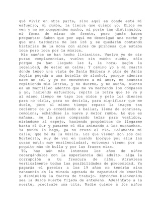 qué vivir en otra parte, sino aquí en donde está mi
esfuerzo, mi rumba, la tierra que quiero yo. Ellos me
ven y no me comprenden mucho, mi porte tan distinguido,
mi forma de mirar de frente, pero jamás hacen
preguntas: Saben que por aquí me descolgué una noche y
que una tardecita me les iré y se quedarán contando
historias de la mona con aires de princesa que estaba
loca pero loca por la música.
Mis sueños se han hecho livianitos. Vuelvo yo de oír
puras complacencias, vuelvo sin mucho sueño, sólo
porque ya han llegado las 4, la hora, según la
legalidad, de estar en calma. Y camino yo a mi cuarto
donde tengo una vista de Santa Bárbara y otra de Janis
Joplin pegada a una botella de alcohol, porque adentro
nace un sol y yo no encuentro a mi amor, me acuesto
repitiendo mis letras, y no duermo, y no sueño, siento
es un martilleo adentro que me va marcando los compases
y yo, haciendo esfuerzos, repito la letra que le va y
al mismo tiempo me tapo los oídos y pelo los dientes
para no oírla, para no decirla, para significar que me
duele, pero al mismo tiempo repaso la imagen tan
reciente de yo accediendo a bailar, llena de sonrisas,
remolona, echándose la nueva y mejor rumba. Lo que es
mañana, me la paso comprando telas para vestidos,
mirándome al espejo, haciendo propósitos de llegarme
hasta el Sur y pasarme el día animando a los muchachos.
Ya nunca lo hago, ya no cruzo el río. Solamente mi
calle, que me da la música. Los que vienen son los del
Nortecito, muy de vez en cuando (porque por allá las
cosas están muy ensilenciadas), entonces vienen por un
poquito más de bulla y por las frases mías.
Tú, haz aún más intensos los años de niñez
recargándolos con la experiencia del adulto. Liga la
corrupción a tu frescura de niño. Atraviesa
verticalmente todas las posibilidades de precocidad. Ya
pagarás el precio: a los 19 años no tendrás sino
cansancio en la mirada agotada de capacidad de emoción
y disminuida la fuerza de trabajo. Entonces bienvenida
sea la dulce muerte fijada de antemano. Adelántate a la
muerte, precísale una cita. Nadie quiere a los niños
 