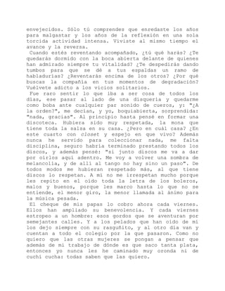 envejecidos. Sólo tú comprendes que enredaste los años
para malgastar y los años de la reflexión en una sola
torcida actividad intensa. Viviste al mismo tiempo el
avance y la reversa.
Cuando estés reventando acompañado, ¿tú qué harás? ¿Te
quedarás dormido con la boca abierta delante de quienes
han admirado siempre tu vitalidad? ¿Te despedirás dando
tumbos para que se dé a tus espaldas un ramo de
habladurías? ¿Reventarás encima de los otros? ¿Por qué
buscas la compañía en tus momentos de degradación?
Vuélvete adicto a los vicios solitarios.
Fue raro sentir lo que iba a ser cosa de todos los
días, ese pasar al lado de una disquería y quedarme
como boba ante cualquier par sonido de cueros, y: "¿A
la orden?", me decían, y yo, boquiabierta, sorprendida:
"nada, gracias". Al principio hasta pensé en formar una
discoteca. Hubiera sido muy respetada, la mona que
tiene toda la salsa en su casa. ¿Pero en cuál casa? ¿En
este cuarto con closet y espejo en que vivo? Además
nunca he servido para coleccionar nada, me falta
disciplina, seguro habría terminado prestando todos los
discos, y además pensé: "si junto discos me va a dar
por oírlos aquí adentro. Me voy a volver una sombra de
melancolía, y de allí al tango no hay sino un paso". De
todos modos me hubieran respetado más, al que tiene
discos lo respetan. A mí no me irrespetan mucho porque
les repito en el oído toda la letra de los boleros,
malos y buenos, porque les marco hasta lo que no se
entiende, el menor giro, la menor llamada al ánimo para
la música pesada.
El cheque de mis papas lo cobro ahora cada viernes.
Ellos han ampliado su benevolencia. Y cada viernes
estropeo a un hombre: esos gordos que se aventuran por
semejantes calles. Y a los pelados que han oído de mí
los dejo siempre con su rasguñito, y al otro día van y
cuentan a todo el colegio por la que pasaron. Como no
quiero que las otras mujeres se pongan a pensar que
además de mi trabajo de dónde es que saco tanta plata,
entonces yo nunca les he caminado muy oronda ni de
cuchí cucha: todas saben que las quiero.
 