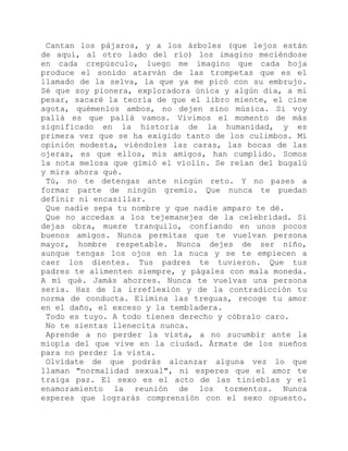 Cantan los pájaros, y a los árboles (que lejos están
de aquí, al otro lado del río) los imagino meciéndose
en cada crepúsculo, luego me imagino que cada hoja
produce el sonido atarván de las trompetas que es el
llamado de la selva, la que ya me picó con su embrujo.
Sé que soy pionera, exploradora única y algún día, a mi
pesar, sacaré la teoría de que el libro miente, el cine
agota, quémenlos ambos, no dejen sino música. Si voy
pallá es que pallá vamos. Vivimos el momento de más
significado en la historia de la humanidad, y es
primera vez que se ha exigido tanto de los culimbos. Mi
opinión modesta, viéndoles las caras, las bocas de las
ojeras, es que ellos, mis amigos, han cumplido. Somos
la nota melosa que gimió el violín. Se reían del bugalú
y mira ahora qué.
Tú, no te detengas ante ningún reto. Y no pases a
formar parte de ningún gremio. Que nunca te puedan
definir ni encasillar.
Que nadie sepa tu nombre y que nadie amparo te dé.
Que no accedas a los tejemanejes de la celebridad. Si
dejas obra, muere tranquilo, confiando en unos pocos
buenos amigos. Nunca permitas que te vuelvan persona
mayor, hombre respetable. Nunca dejes de ser niño,
aunque tengas los ojos en la nuca y se te empiecen a
caer los dientes. Tus padres te tuvieron. Que tus
padres te alimenten siempre, y págales con mala moneda.
A mí qué. Jamás ahorres. Nunca te vuelvas una persona
seria. Haz de la irreflexión y de la contradicción tu
norma de conducta. Elimina las treguas, recoge tu amor
en el daño, el exceso y la tembladera.
Todo es tuyo. A todo tienes derecho y cóbralo caro.
No te sientas llenecita nunca.
Aprende a no perder la vista, a no sucumbir ante la
miopía del que vive en la ciudad. Ármate de los sueños
para no perder la vista.
Olvídate de que podrás alcanzar alguna vez lo que
llaman "normalidad sexual", ni esperes que el amor te
traiga paz. El sexo es el acto de las tinieblas y el
enamoramiento la reunión de los tormentos. Nunca
esperes que lograrás comprensión con el sexo opuesto.
 