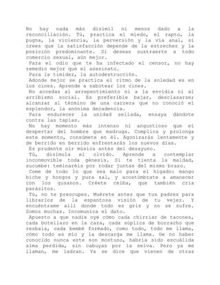 No hay nada más disímil ni menos dado a la
reconciliación. Tú, practica el miedo, el rapto, la
pugna, la violencia, la perversión y la vía anal, si
crees que la satisfacción depende de la estrechez y la
posición predominante. Si deseas sustraerte a todo
comercio sexual, aún mejor.
Para el odio que te ha infectado el censor, no hay
remedio mejor que el asesinato.
Para la timidez, la autodestrucción.
Adonde mejor se practica el ritmo de la soledad es en
los cines. Aprende a sabotear los cines.
No accedas al arrepentimiento ni a la envidia ni al
arribismo social. Es preferible bajar, desclasarse;
alcanzar al término de una carrera que no conoció el
esplendor, la anónima decadencia.
Para endurecer la unidad sellada, ensaya dándote
contra las tapias.
No hay momento más intenso ni angustioso que el
despertar del hombre que madruga. Complica y prolonga
este momento, consúmete en él. Agonizarás lentamente y
de berrido en berrido enfrentarás los nuevos días.
Es prudente oír música antes del desayuno.
Tú, disimula el olvido. Aprende a contemplar
inconmovible toda génesis. Si te tienta la maldad,
sucumbe: teminaréis por rodar juntas del mismo brazo.
Come de todo lo que sea malo para el hígado: mango
biche y hongos y pura sal, y acostúmbrate a amanecer
con los gusanos. Créete ceiba, que también cría
parásitos.
Tú, no te preocupes. Muérete antes que tus padres para
librarlos de la espantosa visión de tu vejez. Y
encuéntrame allí donde todo es gris y no se sufre.
Somos muchas. Incomunica el dato.
Apuesto a que nadie oye cómo cada chirriar de tacones,
cada botellazo en la cara, cada súplica de borracho que
resbala, cada bembé formado, como todo, todo me llama,
cómo todo es mío y la descarga me llama. De no haber
conocido nunca este son montuno, habría sido escuálida
alma perdida, sin cabuyas por la selva. Pero ya me
llaman, me ladran. Ya se dice que vienen de otras
 