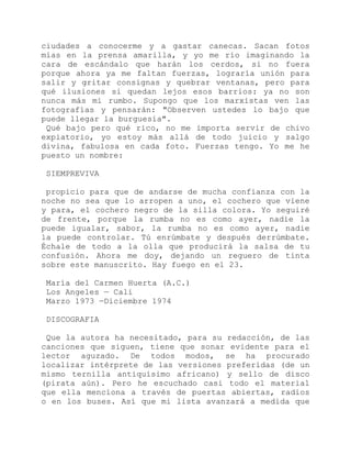 ciudades a conocerme y a gastar canecas. Sacan fotos
mías en la prensa amarilla, y yo me río imaginando la
cara de escándalo que harán los cerdos, si no fuera
porque ahora ya me faltan fuerzas, lograría unión para
salir y gritar consignas y quebrar ventanas, pero para
qué ilusiones si quedan lejos esos barrios: ya no son
nunca más mi rumbo. Supongo que los marxistas ven las
fotografías y pensarán: "Observen ustedes lo bajo que
puede llegar la burguesía".
Qué bajo pero qué rico, no me importa servir de chivo
expiatorio, yo estoy más allá de todo juicio y salgo
divina, fabulosa en cada foto. Fuerzas tengo. Yo me he
puesto un nombre:
SIEMPREVIVA
propicio para que de andarse de mucha confianza con la
noche no sea que lo arropen a uno, el cochero que viene
y para, el cochero negro de la silla colora. Yo seguiré
de frente, porque la rumba no es como ayer, nadie la
puede igualar, sabor, la rumba no es como ayer, nadie
la puede controlar. Tú enrúmbate y después derrúmbate.
Échale de todo a la olla que producirá la salsa de tu
confusión. Ahora me doy, dejando un reguero de tinta
sobre este manuscrito. Hay fuego en el 23.
María del Carmen Huerta (A.C.)
Los Angeles — Cali
Marzo 1973 —Diciembre 1974
DISCOGRAFIA
Que la autora ha necesitado, para su redacción, de las
canciones que siguen, tiene que sonar evidente para el
lector aguzado. De todos modos, se ha procurado
localizar intérprete de las versiones preferidas (de un
mismo ternilla antiquísimo africano) y sello de disco
(pirata aún). Pero he escuchado casi todo el material
que ella menciona a través de puertas abiertas, radios
o en los buses. Así que mi lista avanzará a medida que
 