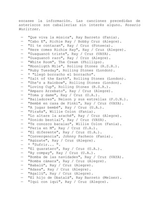 escasee la información. Las canciones precedidas de
asteriscos son caballerías sin interés alguno. Rosario
Wurlitzer.
— "Que viva la música", Ray Barreto (Fania).
— "Cabo E", Richie Ray / Bobby Cruz (Alegre).
— "Si te contaran", Ray / Cruz (Fonseca).
— "Here comes Richie Ray", Ray / Cruz (Alegre).
— "Guaguancó triste", Ray / Cruz (VAYA).
— "Guaguancó raro", Ray / Cruz (Alegre).
— "White Room", The Cream (Phillips).
— "Moonligth Mile", Rolling Stones (R.S.R.).
— "Ruby Tuesday", Rolling Stones (London).
— * "Llegó borracho el borracho".
— "Salt of the Earth", Rolling Stones (London).
— "She's a Rainbow", Rolling Stones (London).
— "Loving Cup", Rolling Stones (R.S.R.).
— "Amparo Arrebato", Ray / Cruz (Alegre).
— "Toma y dame", Ray / Cruz (U.A.).
— "Bailadores", Nelson y sus estrellas (P.O.N.).
— "Bembé en casa de Pinki", Ray / Cruz (VAYA).
— "A jugar bembé", Ray / Cruz (U.A.).
— "Piraña", Willie Colon (Fania).
— "Lo altare la araché", Ray / Cruz (Alegre).
— "Sonido bestial", Ray / Cruz (VAYA).
— "Te conozco bacalao", Willie Colon (Fania).
— "Feria en M", Ray / Cruz (U.A.).
— "El diferente", Ray / Cruz (U.A.).
— "Convergencia", Johnny Pacheco (Fania).
— "Agúzate", Ray / Cruz (Alegre).
— * "Sufrir... ".
— "El guarataro", Ray / Cruz (U.A.).
— "Ay compay", Ray / Cruz (U.A.).
— "Bomba de las navidades", Ray / Cruz (VAYA).
— "Bomba cámara", Ray / Cruz (Alegre).
— "Babalú", Ray / Cruz (Alegre).
— "Adasa", Ray / Cruz (Alegre).
— "Agallú", Ray / Cruz (Alegre).
— "El hijo de Obatalá", Ray Barreto (Melser).
— "Iqui con iqui", Ray / Cruz (Alegre).
 