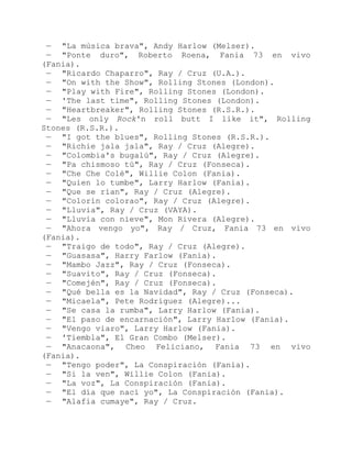 — "La música brava", Andy Harlow (Melser).
— "Ponte duro", Roberto Roena, Fania 73 en vivo
(Fania).
— "Ricardo Chaparro", Ray / Cruz (U.A.).
— "On with the Show", Rolling Stones (London).
— "Play with Fire", Rolling Stones (London).
— 'The last time", Rolling Stones (London).
— "Heartbreaker", Rolling Stones (R.S.R.).
— "Les only Rock'n roll butt I like it", Rolling
Stones (R.S.R.).
— "I got the blues", Rolling Stones (R.S.R.).
— "Richie jala jala", Ray / Cruz (Alegre).
— "Colombia's bugalú", Ray / Cruz (Alegre).
— "Pa chismoso tú", Ray / Cruz (Fonseca).
— "Che Che Colé", Willie Colon (Fania).
— "Quien lo tumbe", Larry Harlow (Fania).
— "Que se rían", Ray / Cruz (Alegre).
— "Colorín colorao", Ray / Cruz (Alegre).
— "Lluvia", Ray / Cruz (VAYA).
— "Lluvia con nieve", Mon Rivera (Alegre).
— "Ahora vengo yo", Ray / Cruz, Fania 73 en vivo
(Fania).
— "Traigo de todo", Ray / Cruz (Alegre).
— "Guasasa", Harry Farlow (Fania).
— "Mambo Jazz", Ray / Cruz (Fonseca).
— "Suavito", Ray / Cruz (Fonseca).
— "Comején", Ray / Cruz (Fonseca).
— "Qué bella es la Navidad", Ray / Cruz (Fonseca).
— "Micaela", Pete Rodríguez (Alegre)...
— "Se casa la rumba", Larry Harlow (Fania).
— "El paso de encarnación", Larry Harlow (Fania).
— "Vengo viaro", Larry Harlow (Fania).
— 'Tiembla", El Gran Combo (Melser).
— "Anacaona", Cheo Feliciano, Fania 73 en vivo
(Fania).
— "Tengo poder", La Conspiración (Fania).
— "Si la ven", Willie Colon (Fania).
— "La voz", La Conspiración (Fania).
— "El día que nací yo", La Conspiración (Fania).
— "Alafia cumaye", Ray / Cruz.
 