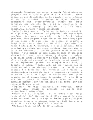 miserable Ricardito tan serio, y pensé: "ni siquiera me
pregunta que si quiero. ¿Así seré de cuerva?". Había
sacado uñ par de pitillos de la agenda y ya me ofrecía
el más corto. Cuando lo recibí le dije: "gracias",
pensándolo muy conscientemente porque me había
arreglado ese horrible día, y él se incendió de la
dicha ante el halago y después le di su beso,
espontánea, sincera y superficialmente.
Tenía la boca amarga. ¿Ya se habría dado un toque? No
me dijo nada, el traidor. Me preguntó: "no hay ningún
problema, tus papas no están, ¿cierto?". No había
problema, pero yo puse a que sonara ese radio viejo por
si las moscas, lo puse duro, se demoró un poquito y
luego sonó ronco. Ricardito me miró disgustado. "Le
hacen falta pilas", expliqué, con gran sonrisa. Menos
mal, había atrapado una buena canción: "Vanidad, por tu
culpa he perdido...", que me gustaba desde hacía dos
noches, y que cuando la oigo ahora me sume en una cosa
rica e inútil como toda tristeza, y si quiero no salgo,
y si salgo hundo la cabeza y no miro a nadie hasta que
el viento de esta ciudad me despierta de mi propósito
de no importarme ¡nadie, de siempre vivir sola, y
levanto la cabeza y helos ante mí los jóvenes con la
bicicleta entre las piernas, y a esa hora (las 6) se me
antojan tan femeninas, tan hermanas las montañas, y
obedeciendo a la emoción pura le respondo su llamado a
la noche, que no me traga, me sacude nada más, y me
acuesto con el cuerpo lleno de morados. Y ya lo dije:
los buenos propósitos vienen es al otro día. No he
cumplido ninguno. Soy una fanática de la noche, Soy una
nochera. No está en mí.
"Empieza", me dijo Ricardito, y demonios, debía
vacilar algo, porque me preguntó, no burlón sino
caritativo: "¿sabes cómo?".
"Claro que sí —respondí—. Si no habré visto Viaje
hacia el delirio". Me armé de pitillo y aspiré duro dos
veces por cada lado y él bajó la cabeza y yo no lo pude
encontrar durante un segundo hasta que bajé los ojos y
lo vi allí, todo agazapado en la cocaína.
"No hagas tanto ruido", le dije, íntima.
 
