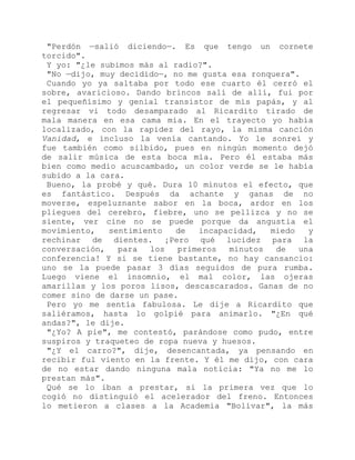 "Perdón —salió diciendo—. Es que tengo un cornete
torcido".
Y yo: "¿le subimos más al radio?".
"No —dijo, muy decidido—, no me gusta esa ronquera".
Cuando yo ya saltaba por todo ese cuarto él cerró el
sobre, avaricioso. Dando brincos salí de allí, fui por
el pequeñísimo y genial transistor de mis papás, y al
regresar vi todo desamparado al Ricardito tirado de
mala manera en esa cama mía. En el trayecto yo había
localizado, con la rapidez del rayo, la misma canción
Vanidad, e incluso la venía cantando. Yo le sonreí y
fue también como silbido, pues en ningún momento dejó
de salir música de esta boca mía. Pero él estaba más
bien como medio acuscambado, un color verde se le había
subido a la cara.
Bueno, la probé y qué. Dura 10 minutos el efecto, que
es fantástico. Después da achante y ganas de no
moverse, espeluznante sabor en la boca, ardor en los
pliegues del cerebro, fiebre, uno se pellizca y no se
siente, ver cine no se puede porque da angustia el
movimiento, sentimiento de incapacidad, miedo y
rechinar de dientes. ¡Pero qué lucidez para la
conversación, para los primeros minutos de una
conferencia! Y si se tiene bastante, no hay cansancio:
uno se la puede pasar 3 días seguidos de pura rumba.
Luego viene el insomnio, el mal color, las ojeras
amarillas y los poros lisos, descascarados. Ganas de no
comer sino de darse un pase.
Pero yo me sentía fabulosa. Le dije a Ricardito que
saliéramos, hasta lo golpié para animarlo. "¿En qué
andas?", le dije.
"¿Yo? A pie", me contestó, parándose como pudo, entre
suspiros y traqueteo de ropa nueva y huesos.
"¿Y el carro?", dije, desencantada, ya pensando en
recibir ful viento en la frente. Y él me dijo, con cara
de no estar dando ninguna mala noticia: "Ya no me lo
prestan más".
Qué se lo iban a prestar, si la primera vez que lo
cogió no distinguió el acelerador del freno. Entonces
lo metieron a clases a la Academia "Bolívar", la más
 