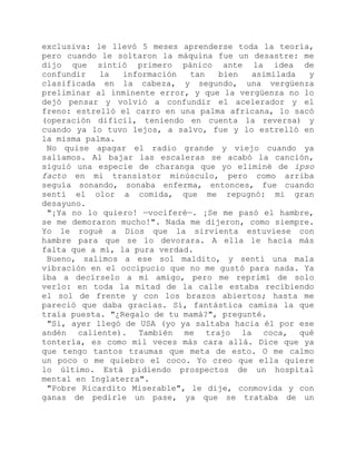 exclusiva: le llevó 5 meses aprenderse toda la teoría,
pero cuando le soltaron la máquina fue un desastre: me
dijo que sintió primero pánico ante la idea de
confundir la información tan bien asimilada y
clasificada en la cabeza, y segundo, una vergüenza
preliminar al inminente error, y que la vergüenza no lo
dejó pensar y volvió a confundir el acelerador y el
freno: estrelló el carro en una palma africana, lo sacó
(operación difícil, teniendo en cuenta la reversa) y
cuando ya lo tuvo lejos, a salvo, fue y lo estrelló en
la misma palma.
No quise apagar el radio grande y viejo cuando ya
salíamos. Al bajar las escaleras se acabó la canción,
siguió una especie de charanga que yo eliminé de ipso
facto en mi transistor minúsculo, pero como arriba
seguía sonando, sonaba enferma, entonces, fue cuando
sentí el olor a comida, que me repugnó: mi gran
desayuno.
"¡Ya no lo quiero! —vociferé—. ¡Se me pasó el hambre,
se me demoraron mucho!". Nada me dijeron, como siempre.
Yo le rogué a Dios que la sirvienta estuviese con
hambre para que se lo devorara. A ella le hacía más
falta que a mí, la pura verdad.
Bueno, salimos a ese sol maldito, y sentí una mala
vibración en el occipucio que no me gustó para nada. Ya
iba a decírselo a mi amigo, pero me reprimí de solo
verlo: en toda la mitad de la calle estaba recibiendo
el sol de frente y con los brazos abiertos; hasta me
pareció que daba gracias. Sí, fantástica camisa la que
traía puesta. "¿Regalo de tu mamá?", pregunté.
"Sí, ayer llegó de USA (yo ya saltaba hacia él por ese
andén caliente). También me trajo la coca, qué
tontería, es como mil veces más cara allá. Dice que ya
que tengo tantos traumas que meta de esto. O me calmo
un poco o me quiebro el coco. Yo creo que ella quiere
lo último. Está pidiendo prospectos de un hospital
mental en Inglaterra".
"Pobre Ricardito Miserable", le dije, conmovida y con
ganas de pedirle un pase, ya que se trataba de un
 