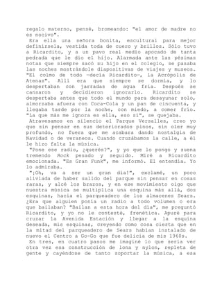 regalo materno, pensé, bromeando: "el amor de madre no
es nocivo".
Era ella una señora bonita, escultural para mejor
definírsela, vestida toda de cuero y brillos. Sólo tuvo
a Ricardito, y a un pavo real medio apocado de tanta
pedrada que le dio el hijo. Alarmada ante las pésimas
notas que siempre sacó su hijo en el colegio, se pasaba
las noches mostrándole diapositivas de viajes y museos.
"El colmo de todo —decía Ricardito—, la Acrópolis de
Atenas". Allí era que siempre se dormía, y lo
despertaban con jarradas de agua fría. Después se
cansaron y decidieron ignorarlo. Ricardito se
despertaba antes que todo el mundo para desayunar solo,
almorzaba afuera con Coca-Cola y un pan de cincuenta, y
llegaba tarde por la noche, con miedo, a comer frío.
"La que más me ignora es ella, eso sí", se quejaba.
Atravesamos en silencio el Parque Versalles, creo yo
que sin pensar en sus deteriorados pinos, sin oler muy
profundo, no fuera que me acabara dando nostalgia de
Navidad o de veraneos. Cuando cruzábamos la calle, a él
le hizo falta la música.
"Pone ese radio, ¿querés?", y yo que lo pongo y suena
tremendo Rock pesado y seguido. Miré a Ricardito
emocionada. "Es Gran Funk", me informó. El entendía. Yo
lo admiraba.
"¡Oh, va a ser un gran día!", exclamé, un poco
aliviada de haber salido del parque sin pensar en cosas
raras, y alcé los brazos, y en ese movimiento oigo que
nuestra música se multiplica una esquina más allá, dos
esquinas, hacia el parqueadero de los almacenes Sears.
¿Era que alguien ponía un radio a todo volumen o era
que bailaban? "Bailan a esta hora del día", me preguntó
Ricardito, y yo no le contesté, frenética. Apuré para
cruzar la Avenida Estación y llegar a la esquina
deseada, mis esquinas, creyendo como cosa cierta que en
la mitad del parqueadero de Sears habían instalado de
nuevo el Centro a Go-Go que fue delicia de mis 1960s.
En tres, en cuatro pasos me imaginé lo que sería ver
otra vez esa construcción de lona y nylon, repleta de
gente y cayéndose de tanto soportar la música, a esa
 