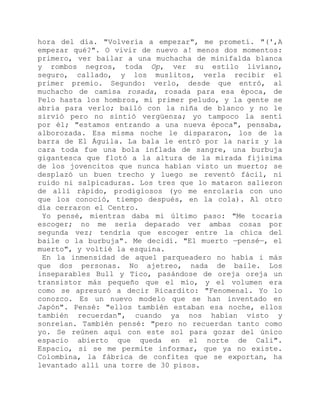 hora del día. "Volvería a empezar", me prometí. "(',A
empezar qué?". O vivir de nuevo a! menos dos momentos:
primero, ver bailar a una muchacha de minifalda blanca
y rombos negros, toda Op, ver su estilo liviano,
seguro, callado, y los muslitos, verla recibir el
primer premio. Segundo: verlo, desde que entró, al
muchacho de camisa rosada, rosada para esa época, de
Pelo hasta los hombros, mi primer peludo, y la gente se
abría para verlo; bailó con la niña de blanco y no le
sirvió pero no sintió vergüenza; yo tampoco la sentí
por él; "estamos entrando a una nueva época", pensaba,
alborozada. Esa misma noche le dispararon, los de la
barra de El Águila. La bala le entró por la nariz y la
cara toda fue una bola inflada de sangre, una burbuja
gigantesca que flotó a la altura de la mirada fijísima
de los jovencitos que nunca habían visto un muerto; se
desplazó un buen trecho y luego se reventó fácil, ni
ruido ni salpicaduras. Los tres que lo mataron salieron
de allí rápido, prodigiosos (yo me enrolaría con uno
que los conoció, tiempo después, en la cola). Al otro
día cerraron el Centro.
Yo pensé, mientras daba mi último paso: "Me tocaría
escoger; no me sería deparado ver ambas cosas por
segunda vez; tendría que escoger entre la chica del
baile o la burbuja". Me decidí. "El muerto —pensé—, el
muerto", y voltié la esquina.
En la inmensidad de aquel parqueadero no había i más
que dos personas. No ajetreo, nada de baile. Los
inseparables Bull y Tico, pasándose de oreja oreja un
transistor más pequeño que el mío, y el volumen era
como se apresuró a decir Ricardito: "Fenomenal. Yo lo
conozco. Es un nuevo modelo que se han inventado en
Japón". Pensé: "ellos también estaban esa noche, ellos
también recuerdan", cuando ya nos habían visto y
sonreían. También pensé: "pero no recuerdan tanto como
yo. Se reúnen aquí con este sol para gozar del único
espacio abierto que queda en el norte de Cali".
Espacio, si se me permite informar, que ya no existe.
Colombina, la fábrica de confites que se exportan, ha
levantado allí una torre de 30 pisos.
 
