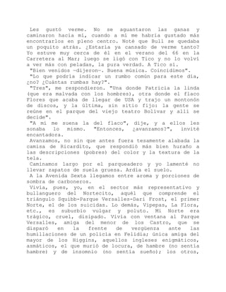 Les gustó verme. No se aguantaron las ganas y
caminaron hacia mí, cuando a mí me habría gustado más
encontrarlos en pleno centro. Noté que Bull se quedaba
un poquito atrás. ¿Estaría ya cansado de verme tanto?
Yo estuve muy cerca de él en el verano del 66 en la
Carretera al Mar; luego se ligó con Tico y no lo volví
a ver más con peladas, la pura verdad. A Tico sí.
"Bien venidos —dijeron—. Buena música. Coincidimos".
"Lo que podría indicar un rumbo común para este día,
¿no? ¿Cuántas rumbas hay?".
"Tres", me respondieron. "Una donde Patricia la linda
(que era malvada con los hombres), otra donde el flaco
Flores que acaba de llegar de USA y trajo un montonón
de discos, y la última, sin sitio fijo: la gente se
reúne en el parque del viejo teatro Bolívar y allí se
decide".
"A mí me suena la del flaco", dije, y a ellos les
sonaba lo mismo. "Entonces, ¿avanzamos?", invité
encantadora.
Avanzamos, no sin que antes fuera tesamente alabada la
camisa de Ricardito, que respondió más bien huraño a
las descripciones (pobres) del color y la textura de la
tela.
Caminamos largo por el parqueadero y yo lamenté no
llevar zapatos de suela gruesa. Ardía el suelo.
A la Avenida Sexta llegamos entre aroma y porciones de
sombra de carboneros.
Vivía, pues, yo, en el sector más representativo y
bullanguero del Nortecito, aquél que comprende el
triángulo Squibb-Parque Versalles-Dari Frost, el primer
Norte, el de los suicidas. Lo demás, Vipepas, La Flora,
etc., es suburbio vulgar y poluto. Mi Norte era
trágico, cruel, disipado. Vivía con ventana al Parque
Versalles, amiga del menor de los Castro, que se
disparó en la frente de vergüenza ante las
humillaciones de un policía en Felidia; única amiga del
mayor de los Higgins, aquellos ingleses enigmáticos,
asmáticos, el que murió de locura, de hambre (no sentía
hambre) y de insomnio (no sentía sueño); los otros,
 