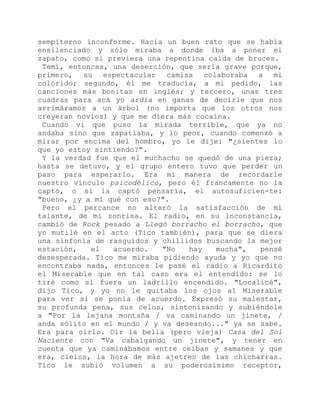 sempiterno inconforme. Hacía un buen rato que se había
ensilenciado y sólo miraba a donde iba a poner el
zapato, como si previera una repentina caída de bruces.
Temí, entonces, una deserción, que sería grave porque,
primero, su espectacular camisa colaboraba a mi
colorido; segundo, él me traducía, a mi pedido, las
canciones más bonitas en inglés; y tercero, unas tres
cuadras para acá yo ardía en ganas de decirle que nos
arrimáramos a un árbol (no importa que los otros nos
creyeran novios) y que me diera más cocaína.
Cuando vi que puso la mirada terrible, que ya no
andaba sino que zapatiaba, y lo peor, cuando comenzó a
mirar por encima del hombro, yo le dije: "¿sientes lo
que yo estoy sintiendo?".
Y la verdad fue que el muchacho se quedó de una pieza;
hasta se detuvo, y el grupo entero tuvo que perder un
paso para esperarlo. Era mi manera de recordarle
nuestro vínculo psicodélico, pero él francamente no la
captó, o si la captó pensaría, el autosuficien-te:
"bueno, ¿y a mí qué con eso?".
Pero el percance no alteró la satisfacción de mi
talante, de mi sonrisa. El radio, en su inconstancia,
cambió de Rock pesado a Llegó borracho el borracho, que
yo mutilé en el acto (Tico también), para que se diera
una sinfonía de rasguidos y chillidos buscando la mejor
estación, el acuerdo. "No hay mucha", pensé
desesperada. Tico me miraba pidiendo ayuda y yo que no
encontraba nada, entonces le pasé el radio a Ricardito
el Miserable que en tal caso era el entendido: se lo
tiré como si fuera un ladrillo encendido. "Localicé",
dijo Tico, y yo no le quitaba los ojos al Miserable
para ver si se ponía de acuerdo. Expresó su malestar,
su profunda pena, sus celos, sintonizando y subiéndole
a "Por la lejana montaña / va caminando un jinete, /
anda sólito en el mundo / y va deseando..." ya se sabe.
Era para oírlo. Oír la bella (pero vieja) Casa del Sol
Naciente con "Va cabalgando un jinete", y tener en
cuenta que ya caminábamos entre ceibas y samanes y que
era, cielos, la hora de más ajetreo de las chicharras.
Tico le subió volumen a su poderosísimo receptor,
 