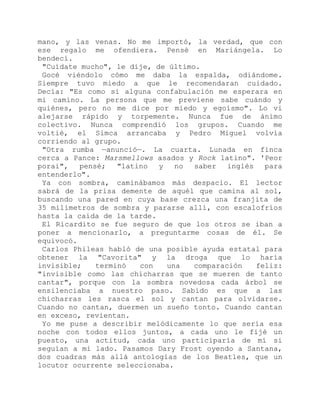mano, y las venas. No me importó, la verdad, que con
ese regalo me ofendiera. Pensé en Mariángela. Lo
bendecí.
"Cuídate mucho", le dije, de último.
Gocé viéndolo cómo me daba la espalda, odiándome.
Siempre tuvo miedo a que le recomendaran cuidado.
Decía: "Es como si alguna confabulación me esperara en
mi camino. La persona que me previene sabe cuándo y
quiénes, pero no me dice por miedo y egoísmo". Lo vi
alejarse rápido y torpemente. Nunca fue de ánimo
colectivo. Nunca comprendió los grupos. Cuando me
voltié, el Simca arrancaba y Pedro Miguel volvía
corriendo al grupo.
"Otra rumba —anunció—. La cuarta. Lunada en finca
cerca a Pance: Marsmellows asados y Rock latino". 'Peor
porai", pensé; "latino y no saber inglés para
entenderlo".
Ya con sombra, caminábamos más despacio. El lector
sabrá de la prisa demente de aquél que camina al sol,
buscando una pared en cuya base crezca una franjita de
35 milímetros de sombra y pararse allí, con escalofríos
hasta la caída de la tarde.
El Ricardito se fue seguro de que los otros se iban a
poner a mencionarlo, a preguntarme cosas de él. Se
equivocó.
Carlos Phileas habló de una posible ayuda estatal para
obtener la "Cavorita" y la droga que lo haría
invisible; terminó con una comparación feliz:
"invisible como las chicharras que se mueren de tanto
cantar", porque con la sombra novedosa cada árbol se
ensilenciaba a nuestro paso. Sabido es que a las
chicharras les rasca el sol y cantan para olvidarse.
Cuando no cantan, duermen un sueño tonto. Cuando cantan
en exceso, revientan.
Yo me puse a describir melódicamente lo que sería esa
noche con todos ellos juntos, a cada uno le fijé un
puesto, una actitud, cada uno participaría de mí si
seguían a mi lado. Pasamos Dary Frost oyendo a Santana,
dos cuadras más allá antologías de los Beatles, que un
locutor ocurrente seleccionaba.
 